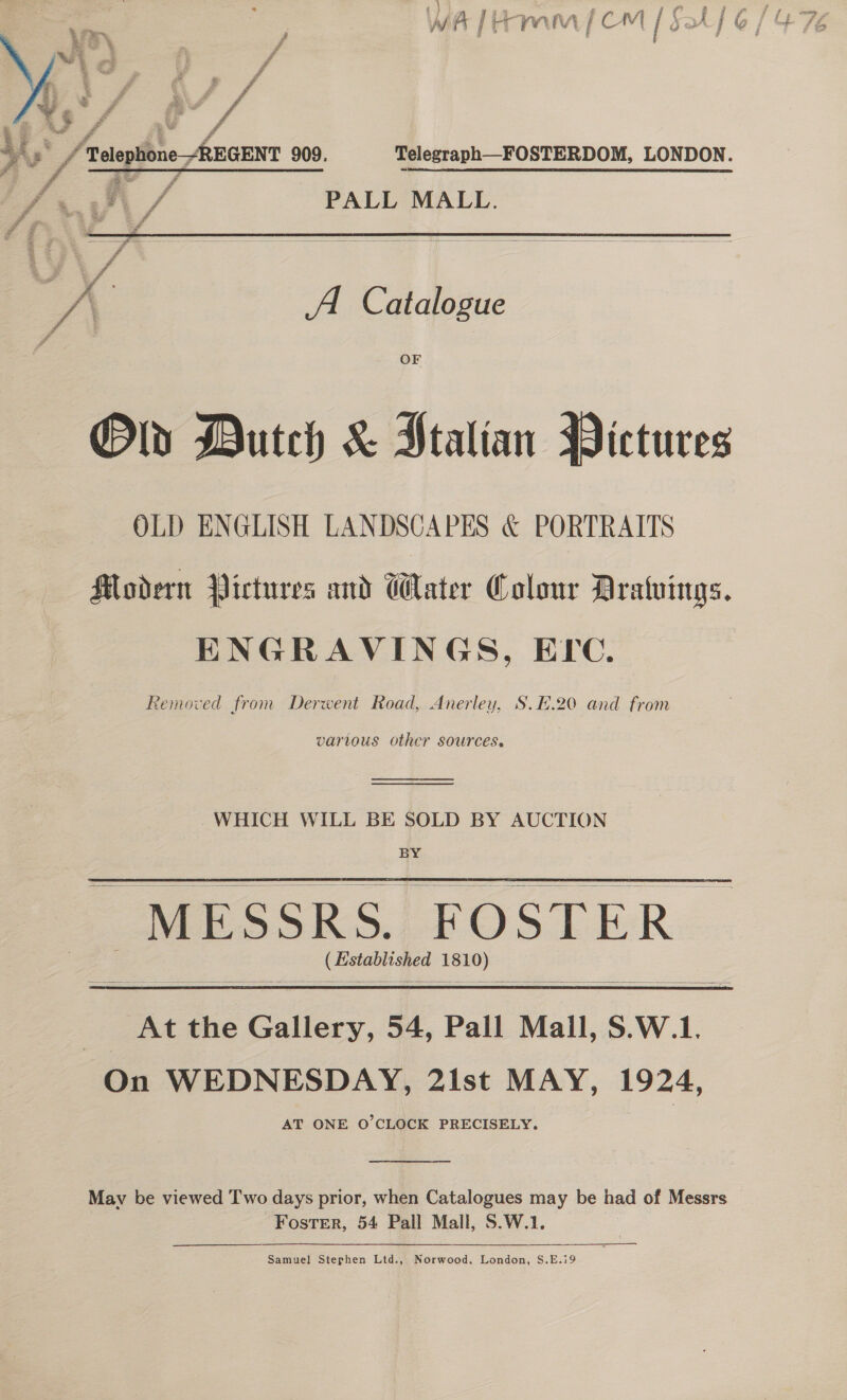 i ¢€ pif Jf ta mov ee 2 wT #&amp; ik t) ba f= te E ? fi L j jy A | as rw iA f CAI | P, —~ A j iy j      yay 3 f Mio . | f ie ; _/ Telephone -REGENT 909. Telegraph—FOSTERDOM, LONDON. Lviil\ / PALL MALL.  3 A Catalogue OF Old Dutch &amp; Ptalian BDictures OLD ENGLISH LANDSCAPES &amp; PORTRAITS Modern Pictures and Water Colour Dratuings. ENGRAVINGS, EPC. Removed from Derwent Road, Anerley, S.E.20 and from various other sources.  WHICH WILL BE SOLD BY AUCTION BY - MESSRS. FOSTER | (Established 1810)    3 At the Gallery, 54, Pall Mall, S.W.1. On WEDNESDAY, 2ist MAY, 1924, AT ONE O'CLOCK PRECISELY.  Mav be viewed Two days prior, when Catalogues may be had of Messrs Foster, 54 Pall Mall, S.W.1.  Samuel! Stephen Ltd., Norwood. London, S.E.i9