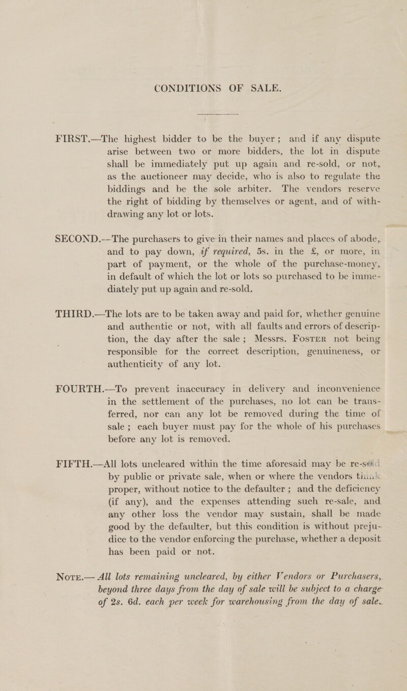 CONDITIONS OF SALE. FIRST.—The highest bidder to be the buyer; and if any dispute arise between two or more bidders, the lot in dispute shall be immediately put up again and re-sold, or not, as the auctioneer may decide, who is also to regulate the biddings and be the sole arbiter. The vendors reserve the right of bidding by themselves or agent, and of with- drawing any lot or lots. SECOND.--The purchasers to give in their names and places of abode, and to pay down, jf required, 5s. in the £, or more, in part of payment, or the whole of the purchase-money, in default of which the lot or lots so purchased to be imme- diately put up again and re-sold. THIRD.—The lots are to be taken away and paid for, whether genuine and authentic or not, with all faults and errors of descrip- tion, the day after the sale; Messrs. Fosrer not being responsible for the correct description, “genuineness, or authenticity of any lot. | FOURTH.—To prevent inaccuracy in delivery and inconvenience in the settlement of the purchases, no lot can be trans- ferred, nor can any lot be removed during the time of sale ; each buyer must pay for the whole of his purchases before any lot is removed. FIFTH.—AII lots uncleared within the time aforesaid may be re-s@ by public or private sale, when or where the vendors tin proper, without notice to the defaulter ; and the deficiency (if any), and the expenses attending such re-sale, and. any other loss the vendor may sustain, shall be made good by the defaulter, but this condition is without preju- dice to the vendor enforcing the eases whether a deposit. has been paid or not. Note.— All lots remaining uncleared, by either Vendors or Purchasers,. beyond three days from the day of sale will be subject to a charge of 2s. 6d. each per week for warehousing from the day of sale.