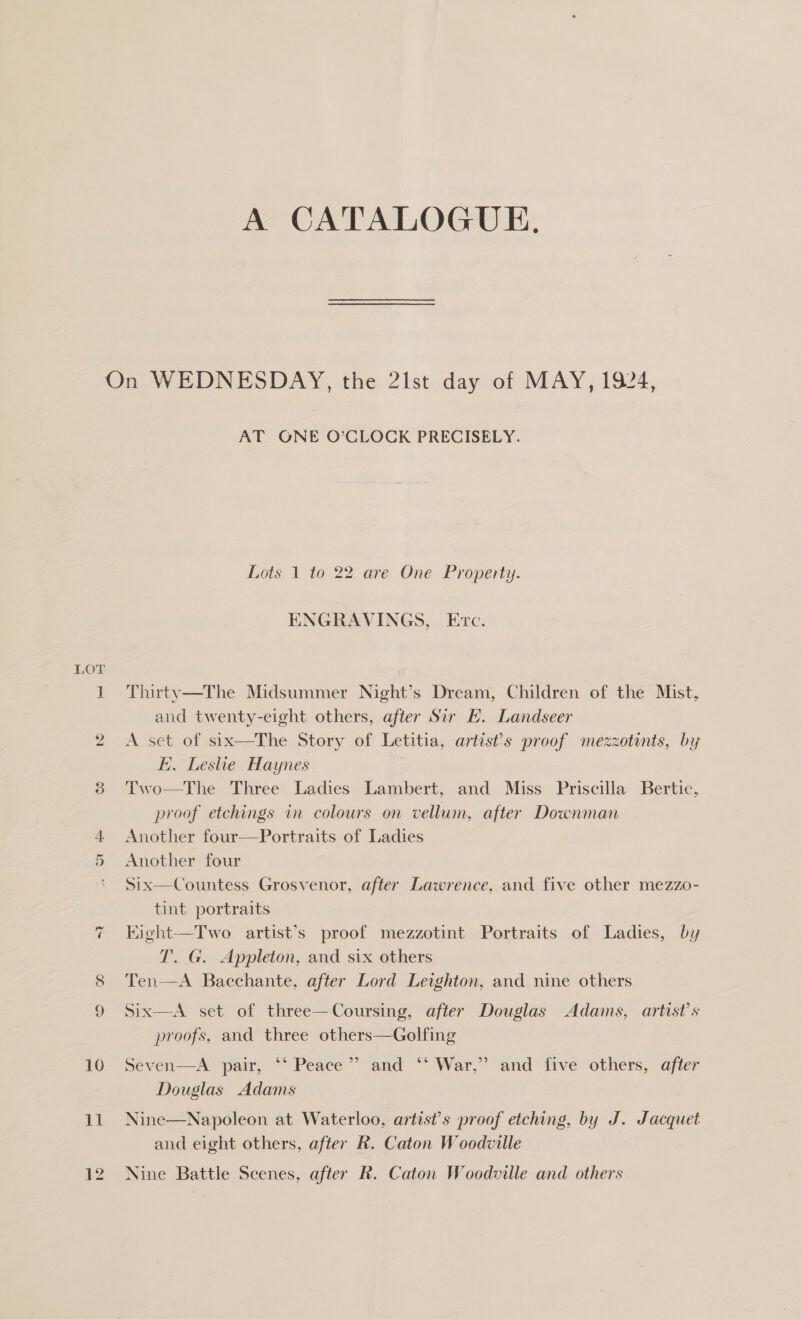 A CATALOGUE. LOT to) 10 11 AT GONE O’CLOCK PRECISELY. Lots 1 to 22 are One Property. ENGRAVINGS, Evc. Thirty—The Midsummer Night’s Dream, Children of the Mist, and twenty-eight others, after Sir E. Landseer A set of six—The Story of Letitia, artist’s proof mezzotints, by E. Leslie Haynes Two—The Three Ladies Lambert, and Miss Priscilla Bertie, proof etchings in colours on vellum, after Downman Another four—Portraits of Ladies Another four Six—Countess Grosvenor, after Lawrence, and five other mezzo- tint portraits Kight—Two artist’s proof mezzotint Portraits of Ladies, by T. G. Appleton, and six others Ten-—A Bacchante, after Lord Leighton, and nine others Six—A set of three—Coursing, after Douglas Adams, artist’s proofs, and three others—Golfing , Seven—A pair, ‘‘ Peace”? and ‘‘ War,” and five others, after Douglas Adams Nine—Napoleon at Waterloo, artist’s proof etching, by J. Jacquet and eight others, after R. Caton Woodville Nine Battle Scenes, after R. Caton Woodville and others