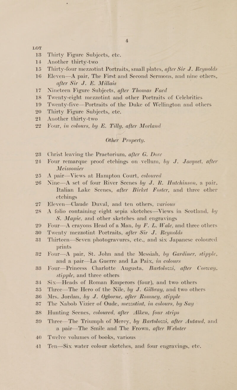 LOT Thirty Figure Subjects, ete. Another thirty-two Thirty-four mezzotint Portraits, small plates, after Sir J. Reynolds Eleven—A pair, The First and Second Sermons, and nine others, after Sir J. E. Millais | Nineteen Figure Subjects, after Thomas Faed Twenty-eight mezzotint and other Portraits of Celebrities Twenty-five—Portraits of the Duke of Wellington and others Thirty Figure Subjects, ete. Another thirty-two Four, im colours, by E. Tilly, after Morland Other Property. Christ leaving the Praetorium, after G. Dore Four remarque proof etchings on-vellum, by J. Jacquet, after Meissonier : A pair—Views at Hampton Court, coloured Nine—A set of four River Scenes by J. R. Hutchinson, a pair, Italian Lake Scenes, after Birket Foster, and three other etchings : Eleven—Claude Duval, and ten others, various A folio containing eight sepia sketches—Views in Scotland, by S. Mapie, and other sketches and engravings _ Four—A crayons Head of a Man, by F. L. Wale, and three others Twenty mezzotint Portraits, after Sir J. Reynolds Thirteen—Seven photogravures, etc., and six Japanese coloured prints Four—A pair, St. John and the Messiah, by Gardiner, stipple, and a pair—La Guerre and La Paix, in colours Four—Princess Charlotte Augusta, Bartolozzi, after Cosway., stipple, and three others Six—Heads of Roman Emperors (four), and two others Three—The Hero of the Nile, by J. Gilbray, and two others Mrs. Jordan, by J. Ogborne, after Romney, stipple The Nabob Vizier of Oude, mezzotint, in colours, by Say Hunting Scenes, coloured, after Alken, four strips Three—The Triumph of Mercy, by Bartolozzi, after Autaud, and a pair—The Smile and The Frown, after Webster Twelve volumes of books, various Ten—Six water colour sketches, and four engravings, etc.
