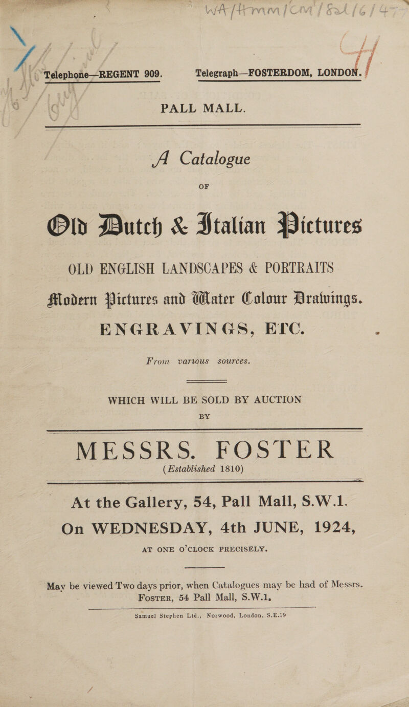 Ce tte nn TE CW PY Vi Tt / +) PVE TV PCA oF ¢ : | Welephone-REGENT 909. Telegraph—FOSTERDOM, ee | PALL MALL.    From varius sources.         At the Gallery, 54, Pall Mall, S.W.1. On WEDNESDAY, 4th JUNE, 1924, AT ONE O'CLOCK PRECISELY.  May be viewed Two days prior, when Catalogues may be had of Messrs. Foster, 54 Pall Mall, S.W.1, Samuel Stephen Ltd., Norwood, London, S.E.19