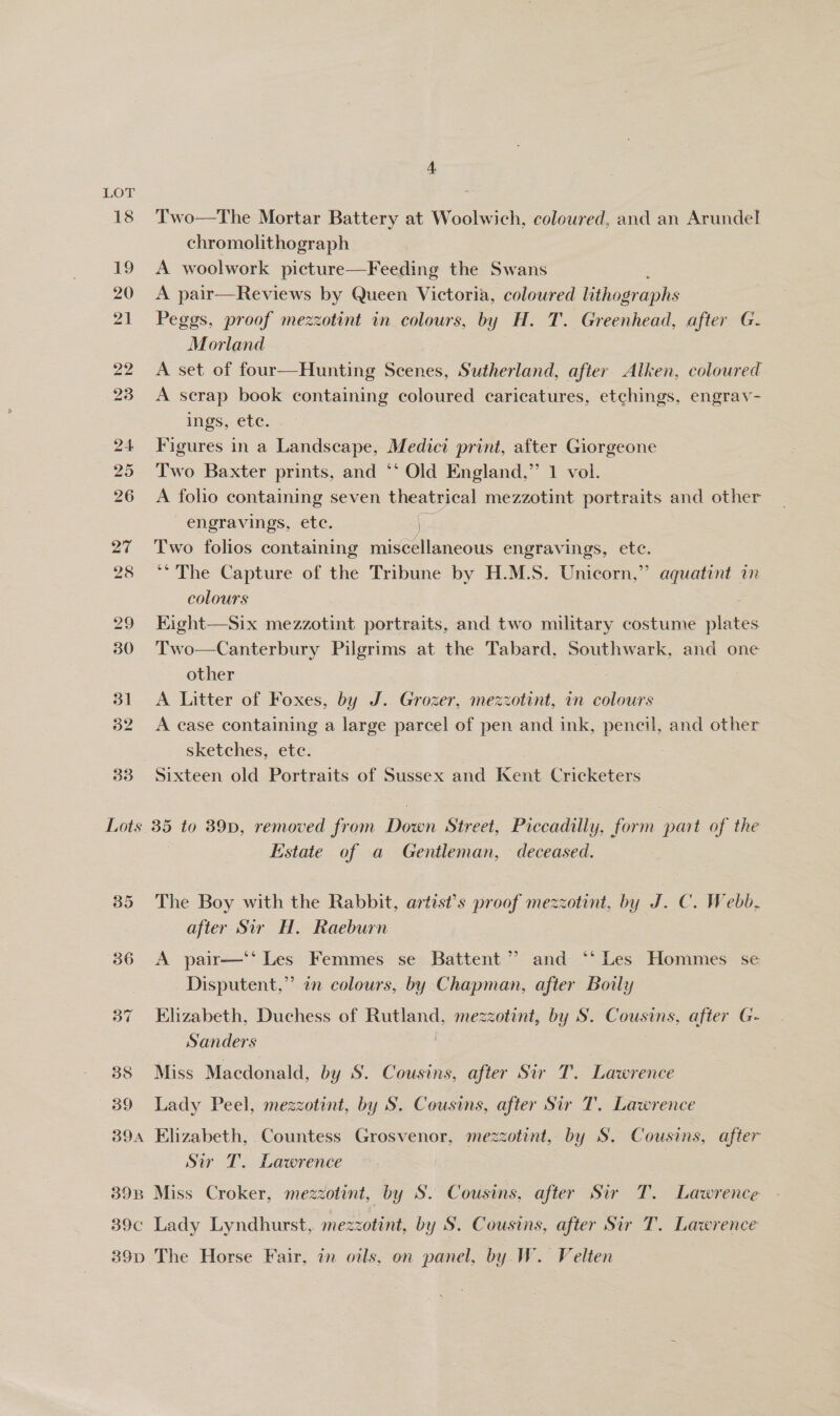 LOT ED 33 4 Two—The Mortar Battery at Woolwich, coloured, and an Arundel chromolithograph A woolwork picture—Feeding the Swans A pair—Reviews by Queen Victoria, coloured lithographs Peggs, proof mezzotint in colours, by H. T. Greenhead, after G- Morland A set of four—Hunting Scenes, Sutherland, after Alken, coloured A scrap book containing coloured caricatures, etchings, engrav- ings, ete. Figures in a Landscape, Medici print, after Giorgeone Two Baxter prints, and ‘‘ Old England,’ 1 vol. A folho containing seven theatrical mezzotint portraits and other engravings, ete. j Two folios containing miscellaneous engravings, ete. ** The Capture of the Tribune by H.M.S. Unicorn,” aquatint in colours : Eight—Six mezzotint portraits, and two military costume plates Two—Canterbury Pilgrims at the Tabard, Southwark, and one other A Litter of Foxes, by J. Grozer, mezzotint, in colours A case containing a large parcel of pen and ink, pencil, and other sketches, etc. Sixteen old Portraits of Sussex and Kent Cricketers 39B 39C Estate of a Gentleman, deceased. The Boy with the Rabbit, artist’s proof mezzotint, by J. C. Webb, after Sir H, Raeburn A pair—‘* Les Femmes se Battent” and ‘* Les Hommes se Disputent,”’ an colours, by Chapman, after Boily Elizabeth, Duchess of Rutland, mezzotint, by S. Cousins, after G- Sanders Miss Macdonald, by S. Cousins, after Sir T. Lawrence Lady Peel, mezzotint, by S. Cousins, after Sir T. Lawrence Elizabeth, Countess Grosvenor, mezzotint, by S, Cousins, after Sir T. Lawrence Miss Croker, mezzotint, by S. Cousins, after Sir T. Lawrence Lady Lyndhurst, mezzotint, by S. Cousins, after Sir T. Lawrence