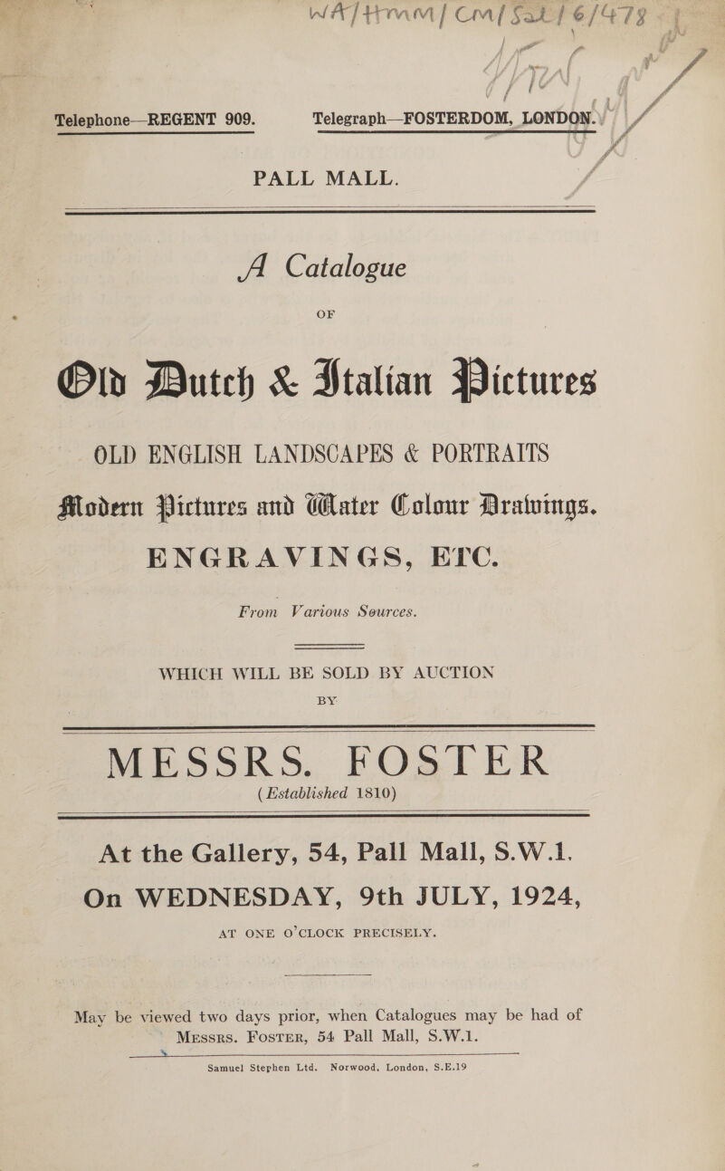 Ww A] Imm / cm / Fat 1e/4735 ki YN | . Telephone—-REGENT 909. Telegraph—FOSTERDOM, LONDON. f | PALL MALL.   A. Catalogue OF Ow Dutch &amp; Ptalian Pictures OLD ENGLISH LANDSCAPES &amp; PORTRAITS Modern Pictures and Water Colour Aratvings. ENGRAVINGS, ETC. From Various Sources.   WHICH WILL BE SOLD BY AUCTION BY MESSRS. FOSTER (Established 1810)      At the Gallery, 54, Pall Mall, S.W.1. On WEDNESDAY, 9th JULY, 1924, AT ONE O'CLOCK PRECISELY. May be viewed two days prior, when Catalogues may be had of Messrs. Foster, 54 Pall Mall, S.W.1. a See Samuel Stephen Ltd. Norwood, London, S.E.19