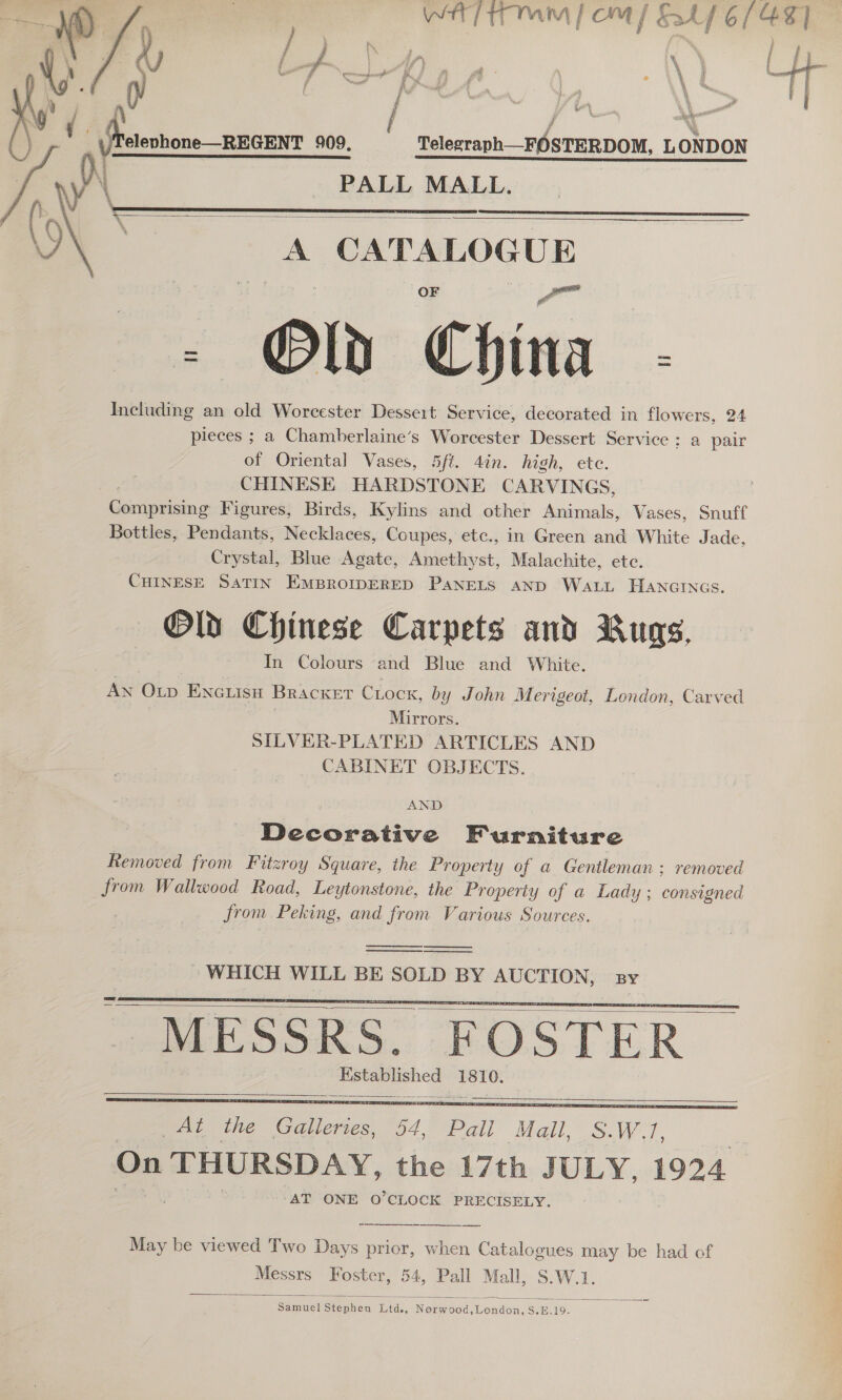 WH Timm fom / E47 6/48] Fg: : F I 4 aN x y itl A a ae a ee ya 5 , 909. Telegraph—FOSTERDOM, LONDON PALL MALL.      b 5 \ H \ 3 — ay    a  n ose aptaaes - Od « China Including an old Worcester Dessert Service, decorated in flowers, 24 pieces ; a Chamberlaine’s Worcester Dessert Service; a pair of Oriental Vases, 5ft. 4in. high, etc. CHINESE HARDSTONE CARVINGS, Gaeeain Figures, Birds, Kylins and other Animals, Vases, Snuff Bottles, Pendants, Necklaces, Coupes, etc., in Green and White Jade, Crystal, Blue Agate, Abieuhirst, Malachite, ete. CHINESE SaTIN EmBrompERED Panets AND Watt HAancrncs. Old Chinese Carpets and Rugs, In Colours and Blue and White. AN OLp ENGLisH Bracket CLock, by John Merigeot, London, Carved | Mirrors. SILVER-PLATED ARTICLES AND CABINET OBJECTS. AND Decorative Furniture Removed from Fitzroy Square, the Property of a Gentleman; removed from Wallwood Road, Leytonstone, the Property of a Ladi 'Yy ; consigned from Peking, and from Various Sources.     A Oe 1810.    May be viewed Two Days prior, when Catalogues may be had of Messrs Foster, 54, Pall Mall, S.W.1.  ‘eee Stephen: Did, None oa) S ondon. S.E. 19.