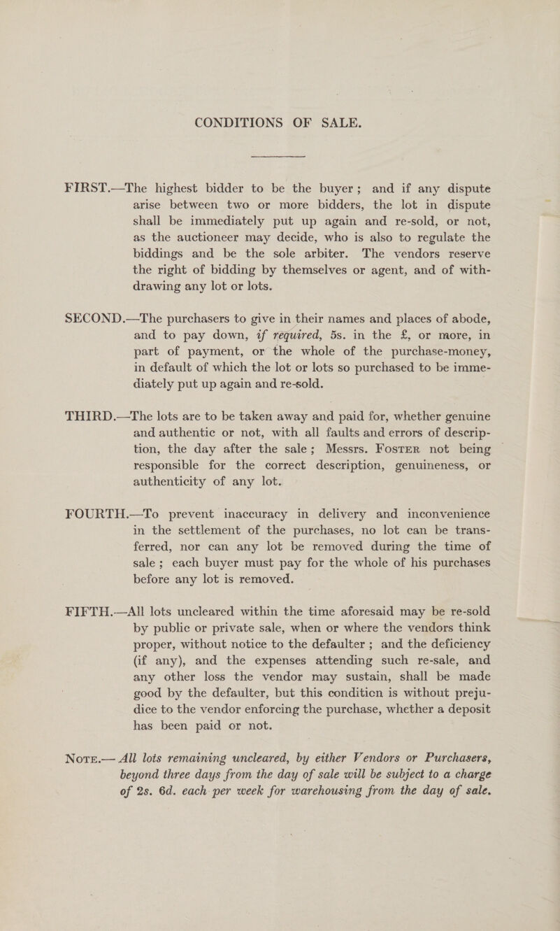 CONDITIONS OF SALE. FIRST.—The highest bidder to be the buyer; and if any dispute arise between two or more bidders, the lot in dispute shall be immediately put up again and re-sold, or not, as the auctioneer may decide, who is also to regulate the biddings and be the sole arbiter. The vendors reserve the right of bidding by themselves or agent, and of with- drawing any lot or lots. SECOND.—The purchasers to give in their names and places of abode, and to pay down, if required, 5s. in the £, or more, in part of payment, or the whole of the purchase-money, in default of which the lot or lots so purchased to be imme- diately put up again and re-sold. . THIRD.—tThe lots are to be taken away and paid for, whether genuine and authentic or not, with all faults and errors of descrip- tion, the day after the sale; Messrs. FostER not being ~ responsible for the correct description, genuineness, or authenticity of any lot. FOURTH.—To prevent inaccuracy in delivery and inconvenience in the settlement of the purchases, no lot can be trans- ferred, nor can any lot be removed during the time of sale ; each buyer must pay for the whole of his purchases before any lot is removed. | FIFTH.—All lots uncleared within the time aforesaid may be re-sold by public or private sale, when or where the vendors think proper, without notice to the defaulter ; and the deficiency (if any), and the expenses attending such re-sale, and any other loss the vendor may sustain, shall be made good by the defaulter, but this conditicn is without preju- dice to the vendor enforcing the purchase, whether a deposit has been paid or not. Nore.— All lois remaining uncleared, by either Vendors or Purchasers, beyond three days from the day of sale will be subject to a charge of 2s. 6d. each per week for warehousing from the day of sale.