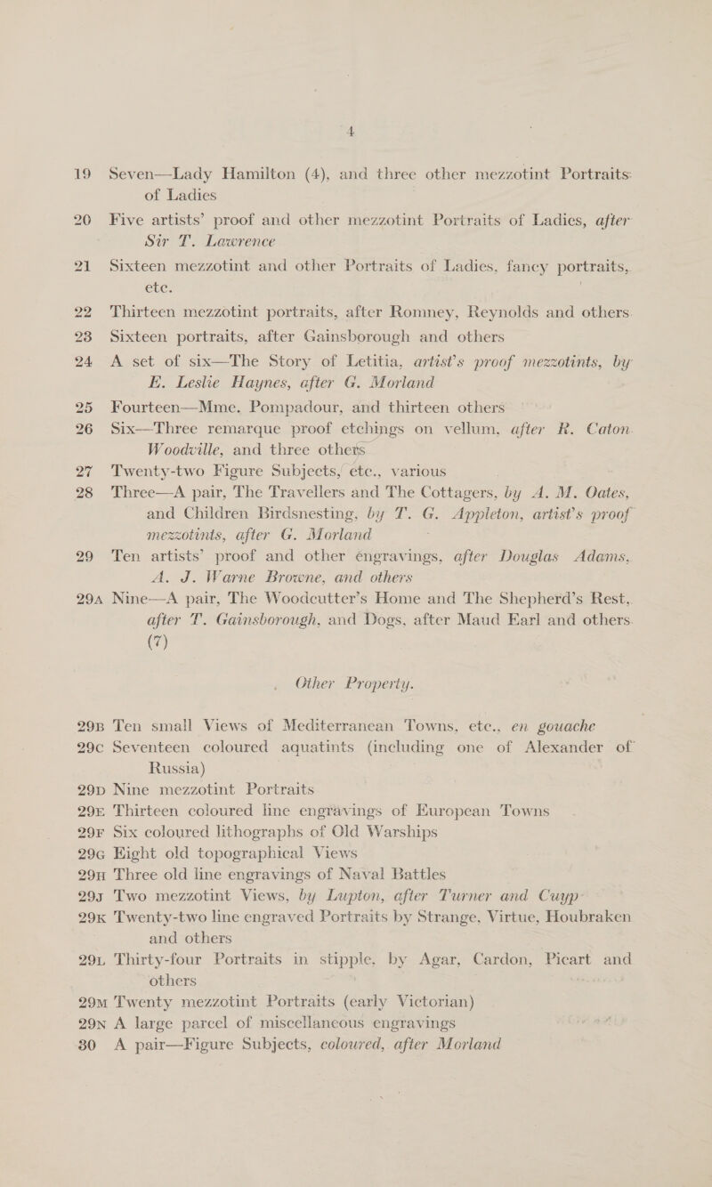 ‘4 19 Seven—Lady Hamilton (4), and three other mezzotint Portraits: of Ladies | 20 Five artists’ proof and other mezzotint Portraits of Ladies, after Sir T. Lawrence 21 Sixteen mezzotint and other Portraits of Ladies, fancy portraits,. etc: | 7 22 Thirteen mezzotint portraits, after Romney, Reynolds and others. 23 Sixteen portraits, after Gainsborough and others 24 A set of six—The Story of Letitia, artist’s proof mezzotints, by EH. Leslie Haynes, after G. Moriand 25 Fourteen—Mme. Pompadour, and thirteen others 26 Six—Three remarque proof etchings on vellum, after R. Caton. Woodville, and three others 27 Twenty-two Figure Subjects, etc., various ) 28 Three—A pair, The Travellers and The Cottagers, by A. M. Oates, and Children Birdsnesting, by T. G. Appleton, artist's proof mezzotints, after G. Morland | 29 Ten artists’ proof and other engravings, after Douglas Adams, A. J. Warne Browne, and others | 294 Nine—A pair, The Woodcutter’s Home and The Shepherd’s Rest, after T. Gainsborough, and Dogs, after Maud Earl and others. (7) Other Property. 298 Ten small Views of Mediterranean Towns, ete., en gouache 29c Seventeen coloured aquatints (including one of Alexander of Russia) | 3 29p Nine mezzotint Portraits 29% Thirteen coloured line engravings of Kuropean Towns 29¥F Six coloured lithographs of Old Warships 29G Hight old topographical Views 29n Three old line engravings of Naval Battles 293 Two mezzotint Views, by Lupton, after Turner and Cuyp 29x Twenty-two line engraved Portraits by Strange, Virtue, Houbraken and others 291, Thirty-four Portraits in stipple. by Agar, Cardon, Picart and others | . ale 29m Twenty mezzotint Portraits (early Victorian) 29n A large parcel of miscellaneous engravings 30 A pair—Figure Subjects, coloured,. after Morland