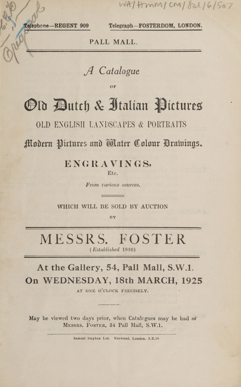 PALL MALL.  A Catalogue OF Old Dutch &amp; Htalian Pictures OLD ENGLISH LANDSCAPES &amp; PORTRAITS Modern Pictures and Water Colour Dratvings. ENGRAVINGS, Ete. From various sources.  WHICH WILL BE SOLD BY AUCTION BY Mir OK 3S. FOSTER © pee 1816)  At the Gallery, 54, Pall Mall, S.W.1. On WEDNESDAY, 18th MARCH, 1925 AT ONE O'CLOCK FRECISELY. et ee te ee &gt; ey be viewed two days prior, when Catalcgues may be had of Messrs. Foster, 54 Pall Mall, . We. Samuel Stephen Ltd. Norwood. London. S.E.19