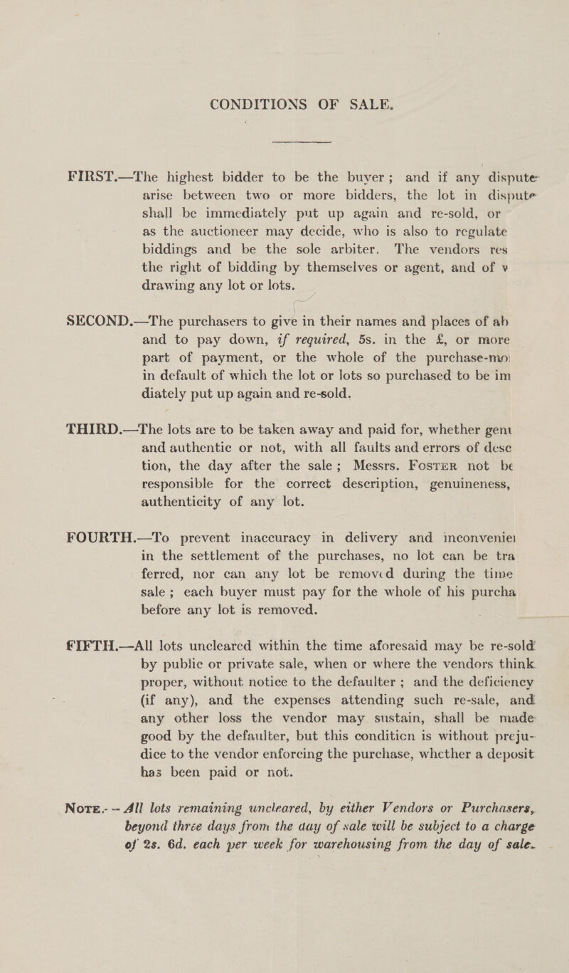 CONDITIONS OF SALE. FIRST.—The highest bidder to be the buyer; and if any dispute arise between two or more bidders, the lot in dispute shall be immediately put up again and re-sold, or as the auctioneer may decide, who is also to regulate biddings and be the sole arbiter, The vendors res the right of bidding by themselves or agent, and of v drawing any lot or lots. SECOND.—tThe purchasers to Bose in their names and places of ab and to pay down, if required, 5s. in the £, or more | part of payment, or the whole of the purchase-mo: in default of which the lot or lots so purchased to be im diately put up again and re-sold. THIRD.—tThe lots are to be taken away and paid for, whether gen and authentic or not, with all faults and errors of dese tion, the day after the sale; Messrs. Foster not be responsible for the correct description, genuineness, authenticity of any lot. FOURTH.—To prevent inaccuracy in delivery and inconveniei in the settlement of the purchases, no lot can be tra ferred, nor can any lot be removed during the time sale ; each buyer must pay for the whole of his purcha before any lot is removed. €IFTH.—AI! lots uncleared within the time aforesaid may be re-sold’ by public or private sale, when or where the vendors think. proper, without notice to the defauiter ; and the deficiency (if any), and the expenses attending such re-sale, and any other loss the vendor may. sustain, shall be made good by the defaulter, but this conditicn is without preju- dice to the vendor enforcing the purchase, whether a deposit has been paid or not. Nore. - All lots remaining uncleared, by either Vendors or Purchasers, beyond three days from the day of sale will be subject to a charge of 2s. 6d. each per week for warehousing from the day of sale.