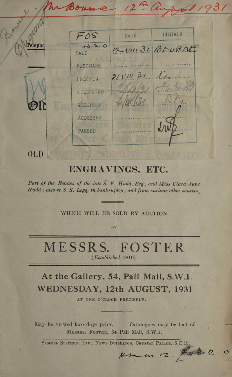         PURCHASE CHze429 Pl VE  sy F 7 4 7: | DAA COLMECT 2D i TEM Fela ie % PB J ALOCIVED | Dips [Sw7.. ACCESSED | daitiag wel day-s «asa  PASSED OLD | ae ENGRAVINGS. ETC. Part of the Estates of the late Sak Hudd, Esq., and Miss Clara Jane Hudd ; also re S. S. Legg, in bankruptcy ; and from various other sources | WHICH WILL BE SOLD BY AUCTION BY MESSRS..FOSTER (Established 1810)   At the Gallery, 54, Pall Mall, S.W.1. WEDNESDAY, 12th AUGUST, 1931 AT ONE O’CLOCK PRECISELY. May be viewed two days prior. Catalogues may be had of Messrs. Foster, 54 Pall Mall, S.W.1.  Bw /2 -   