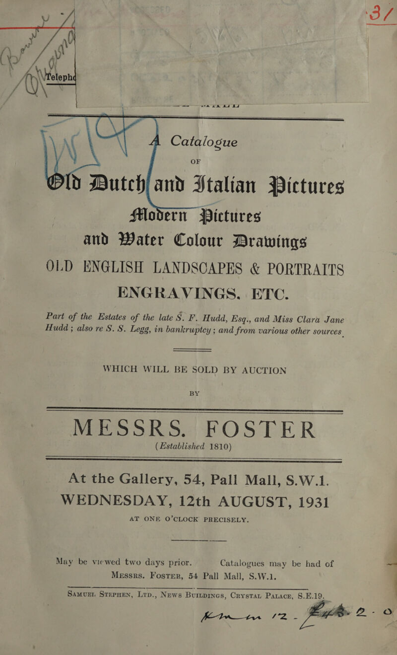     Catalogue   OF dD Dutch and Ptalian Pictures SH#odern Pictures and Water Colour Drawings OLD ENGLISH LANDSCAPES &amp; PORTRAITS ENGRAVINGS, ETC. Part of the Estates of the late S. F. Hudd, Esq., and Miss Clara Jane Hudd ; also re S. S. Legg, in bankruptcy ; and from various other sources.   WHICH WILL BE SOLD BY AUCTION BY MESSRS. FOSTER ( Lstablished 1810)   At the Gallery, 54, Pall Mall, S.W.1. WEDNESDAY, 12th AUGUST, 1931 AT ONE O’CLOCK PRECISELY. a May be viewed two days prior. Catalogues may be had of Messrs. Foster, 54 Pall Mall, S.W.1. eS SN. - Samurn StepHen, Lrp., News Burupines, Crystau Parace, 8.E.19.