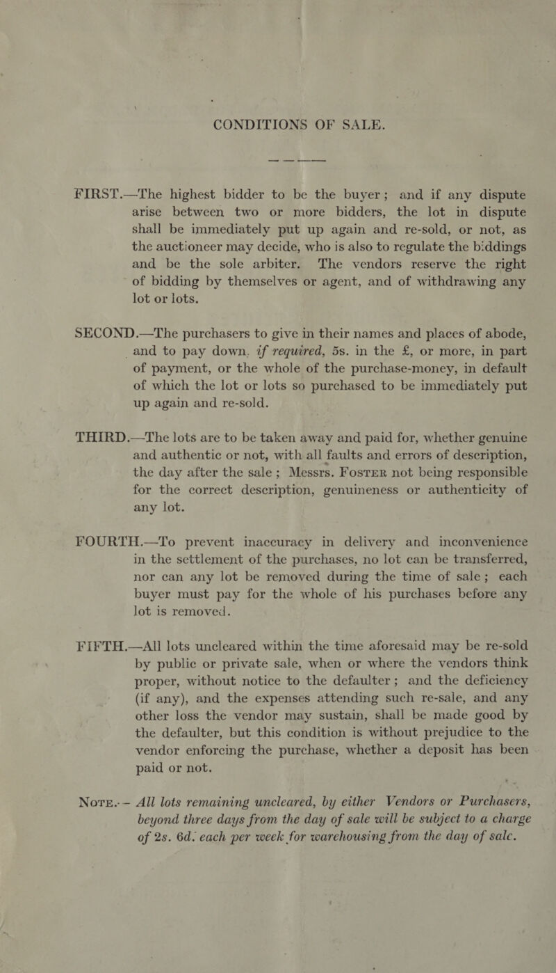 CONDITIONS OF SALE. FIRST.—The highest bidder to be the buyer; and if any dispute arise between two or more bidders, the lot in dispute shall be immediately put up again and re-sold, or not, as the auctioneer may decide, who is also to regulate the biddings and be the sole arbiter. The vendors reserve the right of bidding by themselves or agent, and of withdrawing any lot or lots. SECOND.—The purchasers to give in their names and places of abode, _and to pay down. if required, 5s. in the £, or more, in part of payment, or the whole of the purchase-money, in default of which the lot or lots so purchased to be immediately put up again and re-sold. THIRD.—The lots are to be taken away and paid for, whether genuine and authentic or not, with all faults and errors of description, the day after the sale; Messrs. Foster not being responsible for the correct description, genuineness or authenticity of any lot. FOURTH.—To prevent inaccuracy in delivery and inconvenience in the settlement of the purchases, no lot can be transferred, nor can any lot be removed during the time of sale; each buyer must pay for the whole of his purchases before any lot is removed. FIFTH.—AlIl lots uncleared within the time aforesaid may be re-sold by public or private sale, when or where the vendors think proper, without notice to the defaulter; and the deficiency (if any), and the expenses attending such re-sale, and any other loss the vendor may sustain, shall be made good by the defaulter, but this condition is without prejudice to the vendor enforcing the purchase, whether a deposit has been paid or not. Nore.-— All lots remaining uncleared, by either Vendors or Purchasers, beyond three days from the day of sale will be subject to a charge of 2s. 6d. each per week for warehousing from the day of sale.