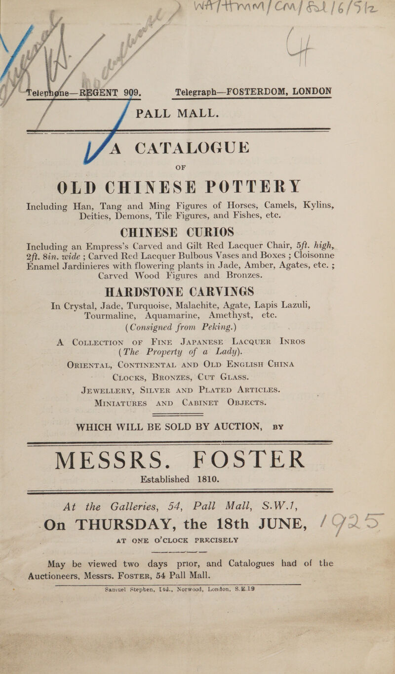     oe PALL MALL. A CATALOGUE OF OLD CHINESE POTTERY Including Han, Tang and Ming Figures of Horses, Camels, Kylins, Deities, Demons, Tile Figures, and Fishes, etc. CHINESE CURIOS Including an Empress’s Carved and Gilt Red Lacquer Chair, 5ft. high, oft. 8in. wide ; Carved Red Lacquer Bulbous Vases and Boxes ; Cloisonne Enamel Jardinieres with flowering plants in Jade, Amber, Agates, etc. ; Carved Wood Figures and Bronzes. HARDSTONE CARVINGS In Crystal, Jade, Turquoise, Malachite, Agate, Lapis Lazuli, Tourmaline, Aquamarine, Amethyst, ete. (Consigned from Peking.) A CoLLECTION OF FINE JAPANESE LACQUER INROS (The Property of a Lady). ORIENTAL, CONTINENTAL AND OLp ENGuisH CHINA CrocKxs, BronzEs, Cur GLaAss. JEWELLERY, SILVER AND PLATED ARTICLES. MINIATURES AND CABINET OBJECTS.     WHICH WILL BE SOLD BY AUCTION, sy MESSRS. FOSTER Established 1810.     At the Galleries, 54, Pall Mall, S.W.1, AT ONE O'CLOCK PRECISELY ee ee ee ee” te May be viewed two days prior, and Catalogues had of the Auctioneers, Messrs. Foster, 54 Pall Mall. Samuel Stepten, Ltd., Norwood, London, 8.H.13