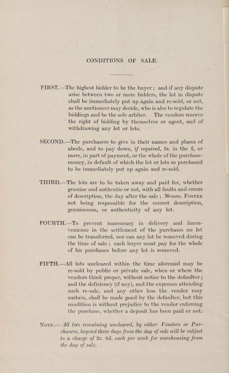 CONDITIONS OF SALE. FIRST.—The highest bidder to be the buyer ; and if any dispute arise between two or more bidders, the lot in dispute shall be immediately put up again and re-sold, or not, as the auctioneer may decide, who is also to regulate the biddings and be the sole arbiter. The vendors reserve ' the right of bidding by themselves or agent, and of withdrawing any lot or lots. SECOND.—The purchasers to give in their names and places of abode, and to pay down, if required, 5s. in the £, or more, in part of payment, or the whole of the purchase- money, in default of which the lot or lots so purchased to be immediately put up again and re-sold. THIRD.—The lots are to be taken away and paid for, whether genuine and authentic or not, with all faults and errors of description, the day after the sale ; Messrs. Foster not being responsible for the correct description, genuineness, or authenticity of any lot. FOURTH.—To prevent inaccuracy in delivery and incon- venience in the settlement of the purchases no lot can be transferred, nor can any lot be removed during the time of sale; each buyer must pay for the whole of his purchases before any lot is removed. FIFTH.— All lots uncleared within the time aforesaid may be re-sold by public or private sale, when or where the vendors think proper, without notice to the defaulter ; and the deficiency (if any), and the expenses attending such re-sale, and any other loss the vendor may sustain, shall be made good by the defaulter, but this condition is without prejudice to the vendor enforcing the purchase, whether a deposit has been paid or not.  All lots remaining uncleared, by either Vendors or Pur- chasers, beyond three days from the day of sale will be subject to a charge of 2s. 6d. each per week for warehousing from the day of sate. | . Note.