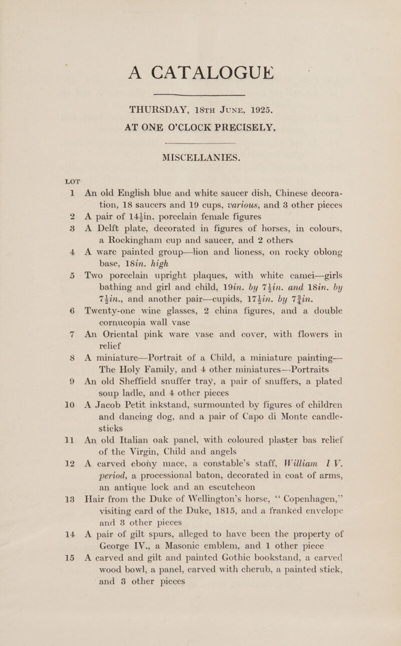 LOT 10 11 12 13 14 15 A CATALOGUE  THURSDAY, 18TH JUNE, 1925. AT ONE O’CLOCK PRECISELY. MISCELLANIES. An old English blue and white saucer dish, Chinese decora- tion, 18 saucers and 19 cups, various, and 3 other pieces A pair of 143in. porcelain female figures A Delft plate, decorated in figures of horses, in colours, a Rockingham cup and saucer, and 2 others A ware painted group—lion and honess, on rocky oblong base, 182n. high Two porcelain upright plaques, with white camei—girls bathing and girl and child, 19%. by 74in. and 18in. by 74im., and another pair—cupids, 174in. by 73in. Twenty-one wine glasses, 2 china figures, and a double cornucopia wall vase An Oriental pink ware vase and cover, with flowers in relief A miniature—Portrait of a Child, a miniature painting— The Holy Family, and 4 other miniatures—-Portraits An old Sheffield snuffer tray, a pair of snuffers, a plated soup ladle, and 4 other pieces A Jacob Petit inkstand, surmounted by figures of children and dancing dog, and a pair of Capo di Monte candle- sticks An old Italian oak panel, with coloured plaster bas relief of the Virgin, Child and angels A carved ebony mace, a constable’s staff, William I V. period, a processional baton, decorated in coat of arms, an antique lock and an escutcheon Hair from the Duke of Wellington’s horse, *‘ Copenhagen,” visiting card of the Duke, 1815, and a franked envelope and 8 other pieces A pair of gilt spurs, alleged to have been the property of George IV., a Masonic emblem, and 1 other piece A carved and gilt and painted Gothic bookstand, a carved wood bowl, a panel, carved with cherub, a painted stick, “and 38 other pieces