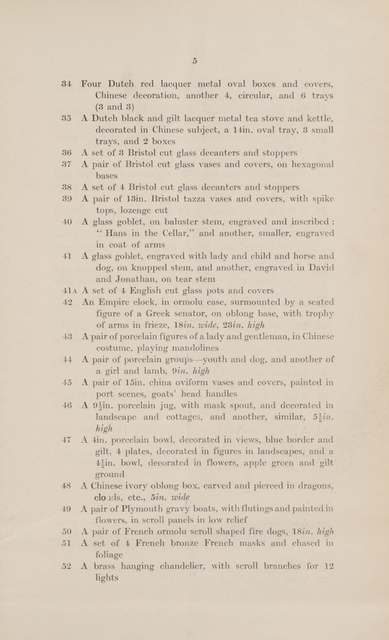 34 41 Four Dutch red lacquer metal oval boxes and covers, Chinese decoration, another 4, circular, and 6 trays (3 and 3) A Dutch black and gilt lacquer metal tea stove and kettle, decorated in Chinese subject, a 14in. oval tray, 3 small trays, and 2 boxes A set of 3 Bristol cut glass decanters and stoppers A pair of Bristol cut glass vases and covers, on hexagonal bases | A set of 4 Bristol cut glass decanters and stoppers A pair of 13in. Bristol tazza vases and covers, with spike tops, lozenge cut A glass goblet, on baluster stem, engraved and jacorsede ** Hans in the Cellar,” and another, smaller, engraved in coat of arms . A glass goblet, engraved with lady and child and horse and dog, on knopped stem, and another, engraved in David and Jonathan, on tear stem A set of 4 English cut glass pots and covers An Empire clock, in ormolu case, surmounted by a seated figure of a Greek senator, on oblong base, with trophy of arms in frieze, 1827n. wide, 23in. high A pair of porcelain figures of a lady and gentleman, in Chinese costume, playing mandolines A pair of porcelain groups—youth and dog, and another of a girl and lamb, 92n. high A pair of 15in. china oviform vases and covers, painted in port scenes, goats’ head handles A 9lin. porcelain jug, with mask spout, and decorated in landscape and cottages, and another, similar, 54zn. high A 4in. porcelain bowl, decorated in views, blue border and gilt, 4 plates, decorated in figures in landscapes, and a 44in. bowl, decorated in flowers, apple green and gilt ground | A Chinese ivory oblong box, carved and pierced in dragons, cloids, ete., 5in. wide : A pair of Plymouth gravy boats, with flutings and painted in flowers, in scroll panels in low relief A pair of French ormolu scroll shaped fire dogs, 18in. high A set of 4 French bronze French masks and chased in foliage A. brass hanging chandelier, with scroll branches for 12 lights