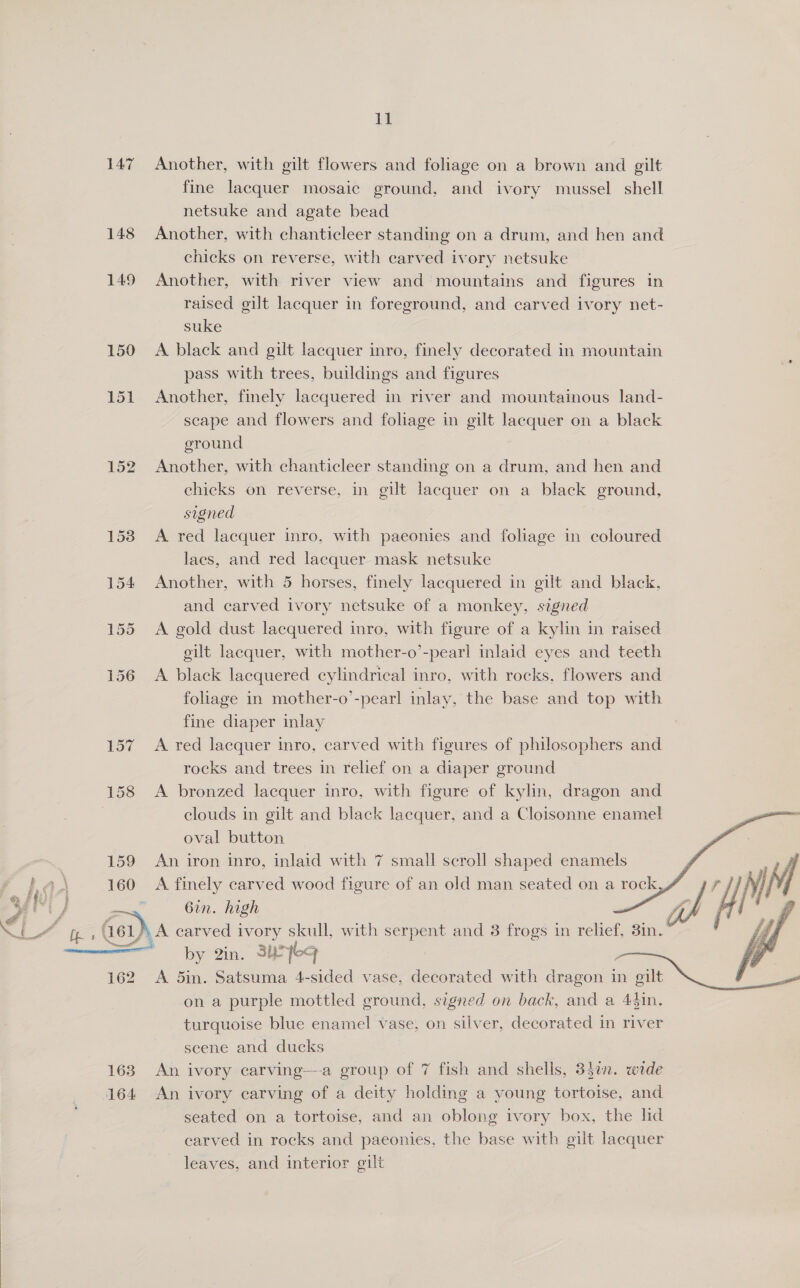 148 149 150 151 152 159 fr bea 160 &gt; Bf  1 fine lacquer mosaic ground, and ivory mussel shell netsuke and agate bead Another, with chanticleer standing on a drum, and hen and chicks on reverse, with carved ivory netsuke Another, with river view and mountains and figures in raised gilt lacquer in foreground, and carved ivory net- suke A black and gilt lacquer inro, finely decorated in mountain pass with trees, buildings and figures Another, finely lacquered in river and mountainous land- scape and flowers and foliage in gilt lacquer on a black eround Another, with chanticleer standing on a drum, and hen and chicks on reverse, in gilt lacquer on a black ground, signed A red lacquer inro, with paeonies and foliage in coloured laes, and red lacquer mask netsuke Another, with 5 horses, finely lacquered in gilt and black, and carved ivory netsuke of a monkey, signed A gold dust lacquered inro, with figure of a kylin in raised gilt lacquer, with mother-o’-pearl inlaid eyes and teeth A black lacquered cylindrical inro, with rocks, flowers and foliage in mother-o’-pearl inlay, the base and top with fine diaper inlay A red lacquer inro, carved with figures of philosophers and rocks and trees in relief on a diaper ground A bronzed lacquer inro, with figure of kylin, dragon and clouds in gilt and black lacquer, and a Cloisonne enamel oval button An iron inro, inlaid with 7 small scroll shaped enamels       rij 6in. high Gh / by 2in. 3u7eq A 5in. Satsuma 4-sided vase, decorated with dragon in gilt on a purple mottled ground, signed on back, and a 43in. turquoise blue enamel vase, on silver, decorated in river scene and ducks An ivory carving—a group of 7 fish and shells, 3}¢n. wide An ivory carving of a deity holding a young tortoise, and seated on a tortoise, and an oblong ivory box, the lid carved in rocks and paeonies, the base with gilt lacquer leaves, and interior gilt
