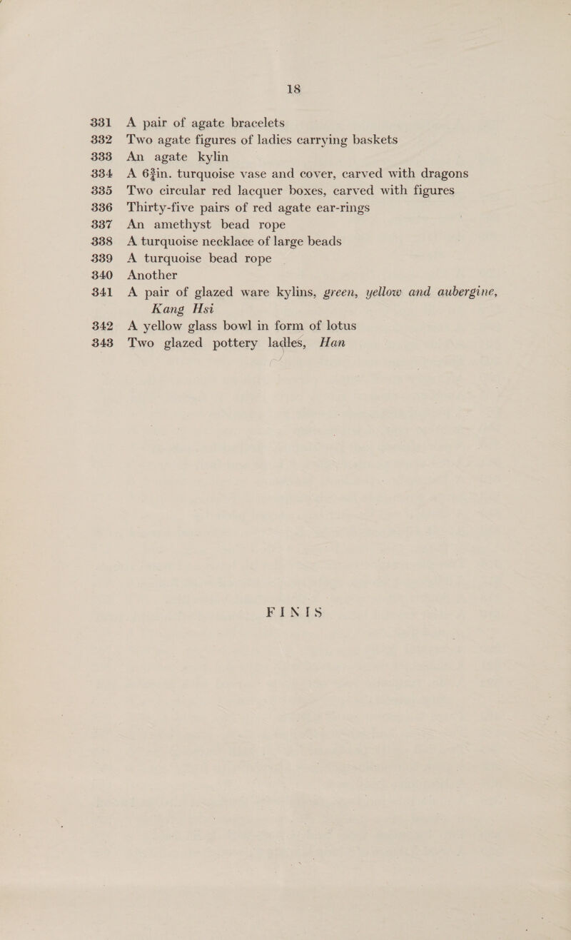 331 332 333 334 335 336 337 3388 339 340 341 342 343 18 A pair of agate bracelets Two agate figures of ladies carrying baskets An agate kylin | A 62in. turquoise vase and cover, carved with dragons Two circular red lacquer boxes, carved with figures Thirty-five pairs of red agate ear-rings An amethyst bead rope A turquoise necklace of large beads A turquoise bead rope Another A pair of glazed ware kylins, green, yellow and aubergine, Kang Hsi A yellow glass bowl in form of lotus Two glazed pottery ladies, Han FINIS