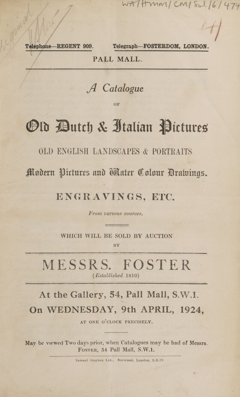 eo —_ re Shy ‘ 8 — . x a Wt] rmwnint/ Cc CM] Sat Telephone—REGENT 909. Telegraph—FOSTERDOM, LONDON. 4 PALL MALL. A. Catalogue OF Old Dutch &amp; Stalian Pictures OLD ENGLISH LANDSCAPES &amp; PORTRAITS. Modern Pictures and ater Colour Dratuings. ENGRAVINGS, ETC. From varus sources.  WHICH WILL BE SOLD BY AUCTION BY  | MESSRS. F OSTER | ie as me  At the Sites. 34, Pall Mall, S.W.1, On WEDNESDAY, 9th APRIL, 1924, AT ONE O'CLOCK PRECISELY.   Mav be viewed Two days prior, when Catalogues may be had of Messrs. Fosrrer, 54 Pall Mall, S.W.1. Samuel Stephen Ltd., Norwood. London, S.E.19