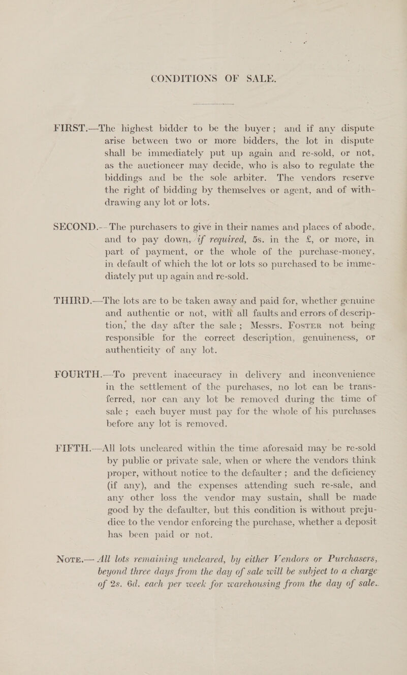CONDITIONS OF SALE. FIRST.—The highest bidder to be the buyer; and if anv dispute arise between two or more bidders, the lot in dispute shall be immediately put up again and re-sold, or not, as the auctioneer may decide, who is also to regulate the biddings and be the sole arbiter. The vendors reserve the right of bidding by themselves or agent, and of with- drawing any lot or lots. SECOND.-- The purchasers to give in their names and places of abode. and to pay down,/if required, 5s. in the £, or more, in part of payment, or the whole of the purchase-money,. in default of which the lot or lots so purchased to be imme- diately put up again and re-sold. | THIRD.—The lots are to be taken away and paid for, whether genuine and authentic or not, with all faults and errors of descrip- tion, the day after the sale; Messrs. Foster not being responsible for the correct description, genuineness, or authenticity of any lot. | FOURTH.—To prevent maccuracy in delivery and inconvenience in the settlement of the purchases, no lot can be trans- ferred, nor can any lot be removed during the time of sale ; each buyer must pay for the whole of his purchases before any lot is removed. FIFTH.-—All lots uncleared within the time aforesaid may be re-sold by public or private sale, when or where the vendors think proper, without notice to the defaulter ; and the deficiency (if any), and the expenses attending such re-sale, and any other loss the vendor may sustain, shall be made good by the defaulter, but this condition is without preju- dice to the vendor enforcing the purchase, whether a deposit has been paid or not. . Nore.— All lots remaining uncleared, by either Vendors or Purchasers, beyond three days from the day of sale will be subject to a charge of 2s. 6d. each per week for warehousing from the day of sale.