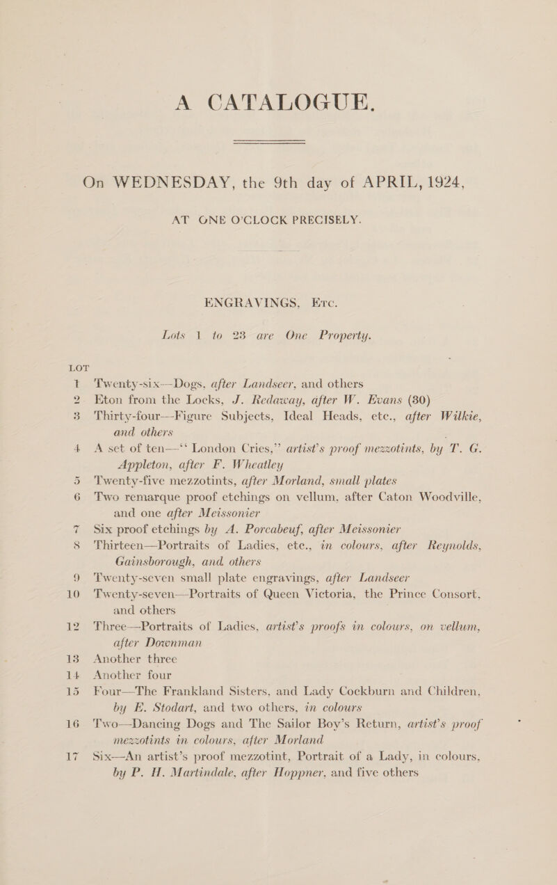 A CATALOGUE. On WEDNESDAY, the 9th day of APRIL, 1924, AT GONE O’CLOCK PRECISELY. ENGRAVINGS, Ec. Lots 1 to 23 are One Property. LOT Twenty-six-—Dogs, after Landseer, and others Eton from the Locks, J. Redaway, after W. Evans (80) Thirty-four---Figure Subjects, Ideal Heads, etc., after Wilkie, and others A set of ten—‘‘ London Cries,” artist’s proof mezzotints, by T. G. Appleton, after F. Wheatley 5 Twenty-five mezzotints, after Morland, small plates 6 Two remarque proof etchings on vellum, after Caton Woodville, and one after Meissonier 7 Six proof etchings by A. Porcabeuf, after Meissonier 8 Thirteen—Portraits of Ladies, ete., in colours, after Reynolds, Gainsborough, and. others 9 ‘Twenty-seven small plate engravings, after Landseer 10 Twenty-seven—Portraits of Queen Victoria, the Prince Consort, and others , 12 Three—Portraits of Ladies, artist’s proofs in colours, on vellum, after Downman 13 Another three 14. Another four 15 Four—The Frankland Sisters, and Lady Cockburn and Children, by E. Stodart, and two others, in colours 16 Two—Dancing Dogs and The Sailor Boy’s Return, artist’s proof mezzotints mm colours, after Morland An artist’s proof mezzotint, Portrait of a Lady, in colours, by P. H. Martindale, after Hoppner, and five others nN =! Oy £7 Six 