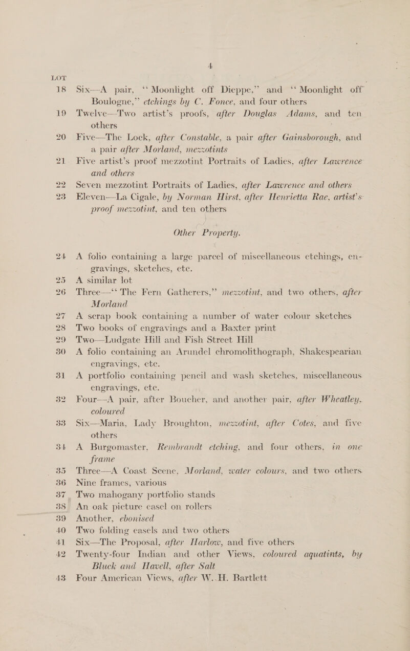 18 Six—A pair, ‘‘ Moonlight off Dieppe,” and ‘‘ Moonlight off Boulogne,” etchings by C. Fonce, and four others Twelve—Two artist’s proofs, after Douglas Adams, and ten others , Five—The Lock, after Constable, a pair after CES ae. and a pair after Morland, mezzotints Five artist’s proof mezzotint Portraits of Ladies, after Lee and others Seven mezzotint Portraits of Ladies, after Lawrence and others Eleven—La Cigale, by Norman Hirst, after Henrietta Rae, artist’ s- proof mezzotint, and ten others Other Property. A foho containing a large parcel of miscellaneous etchings, en- eravings, sketches, etc. A similar lot Three—‘‘ The Fern Gatherers,”’ mezzotint, and two others, after Morland A scrap book containing a number of water colour sketches Two books of engravings and a Baxter print Two—Ludgate Hili and Fish Street Hill A folio containing an Arundel chromolhthograph, Shakespearian engravings, ete. A portfolio containing pencil and wash sketches, miscellaneous engravings, ete. | Four—<A pair, after Boucher, and another pair, after Wheatley, coloured , Six—Maria, Lady Broughton, mezzotint, after Cotes, and five others A Burgomaster, Rembrandt etching, and four others, in one frame Three—A Coast Seene, Morland, water colours, and two others. Nine frames, various An. oak picture easel on rollers Another, ebonised Two folding easels and two others Six—The Proposal, after Harlow, and five others Twenty-four Indian and other Views, coloured aquatints, by Bluck and Havell, after Salt Four American Views, after W..H. Bartlett