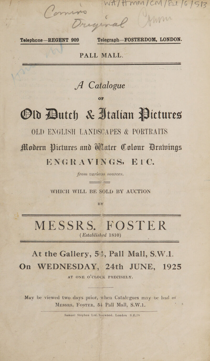 f) \ WIP MM OM feat 16 71S 42 _ Telephone—REGENT 909 Telegraph—_FOSTERDOM, LONDON. PALL MALL.  A Catalogue OF Old Dutch &amp; Jtalian Pictures OLD ENGLISH LANDSCAPES &amp; PORTRAITS Modern Pictures and Eater Colour Dratvings ENGRAVINGS: ELC. from various sources. WHICH WILL BE SOLD BY AUCTION BY  | MESSRS FOSTER ( Established 1810) At the Gallery, 5-4, Pall Mall, S.W.1. On WEDNESDAY, 24th JUNE, 1925 _ AT ONE O’CLOCK PRECISELY. May be viewed two days prior, when Catalcgues may be bad ot Messrs. Foster, 54 Pall Mall, S.W.1.  Samuel Stephen Ltd. Norwood, London S.E.19