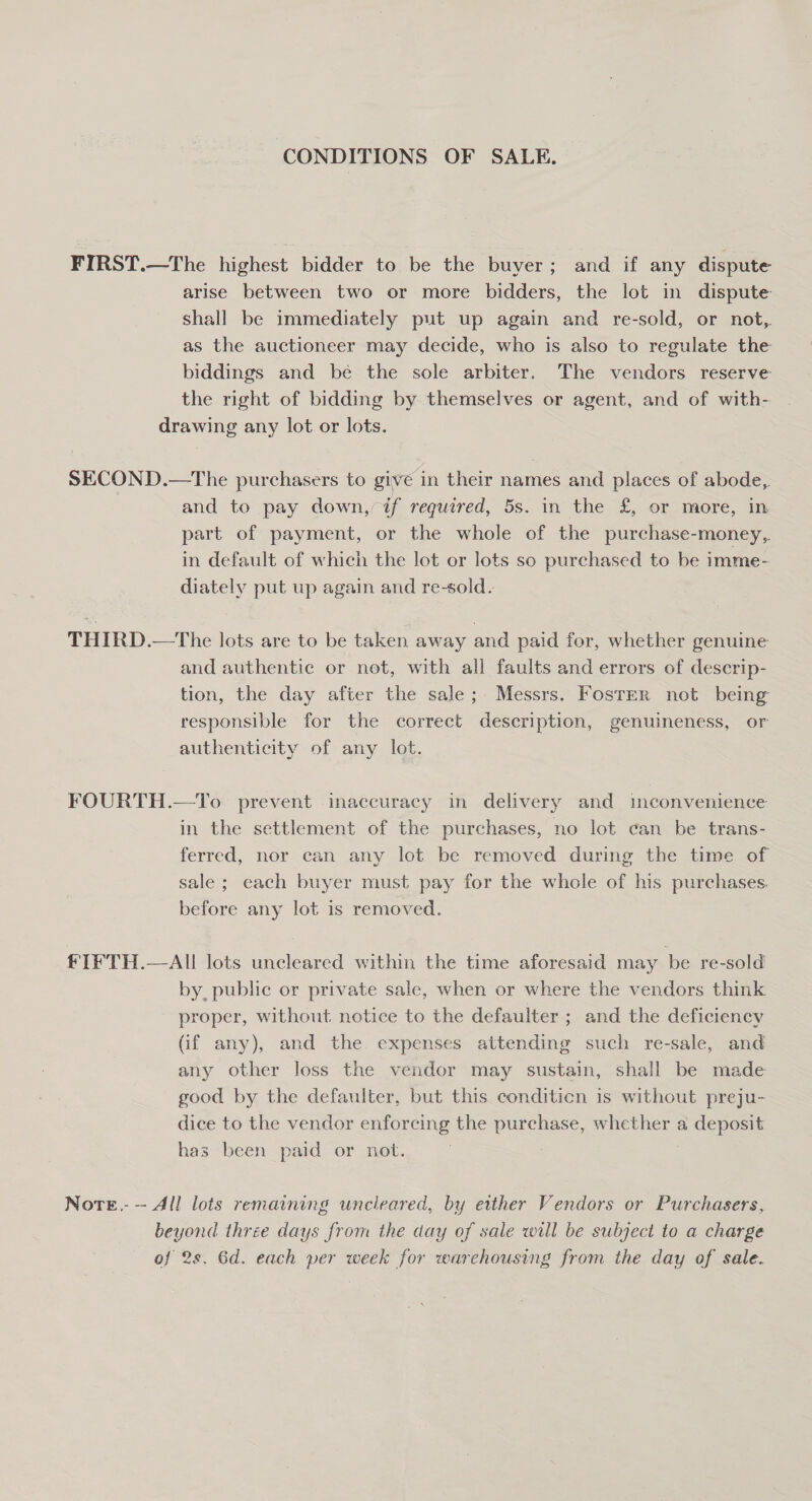 CONDITIONS OF SALE, FIRST.—The highest bidder to be the buyer; and if any dispute arise between two or more bidders, the lot in dispute shall be immediately put up again and re-sold, or not, as the auctioneer may decide, who is also to regulate the biddings and be the sole arbiter. The vendors reserve the right of bidding by themselves or agent, and of with- drawing any lot or lots. SECOND.—The purchasers to give in their names and places of abode, and to pay down, if required, 5s. in the £, or more, in part of payment, or the whole of the purchase-money,,. in default of which the lot or lots so purchased to be imme- diately put up again and re-sold. THIRD.—The lots are to be taken away and paid for, whether genuine and authentic or not, with all faults and errors of descrip- tion, the day after the sale; Messrs. Foster not being responsible for the correct description, genuineness, or authenticity of any lot. FOURTH.—To prevent inaccuracy in delivery and inconvenience in the settlement of the purchases, no lot can be trans- ferred, nor can any lot be removed during the time of sale; each buyer must pay for the whole of his purchases. before any lot is removed. fIFTH.—AI lots uncleared within the time aforesaid may be re-sold by, public or private sale, when or where the vendors think proper, without notice to the defaulter ; and the deficiency (if any), and the expenses attending such re-sale, and any other loss the vendor may sustain, shall be made good by the defaulter, but this conditicn is without preju- dice to the vendor enforcing the purchase, whether a deposit has been paid or not. Note.-— All lots remaining uncleared, by either Vendors or Purchasers, beyond three days from the day of sale will be subject to a charge of 2s. 6d. each per week for warehousing from the day of sale.