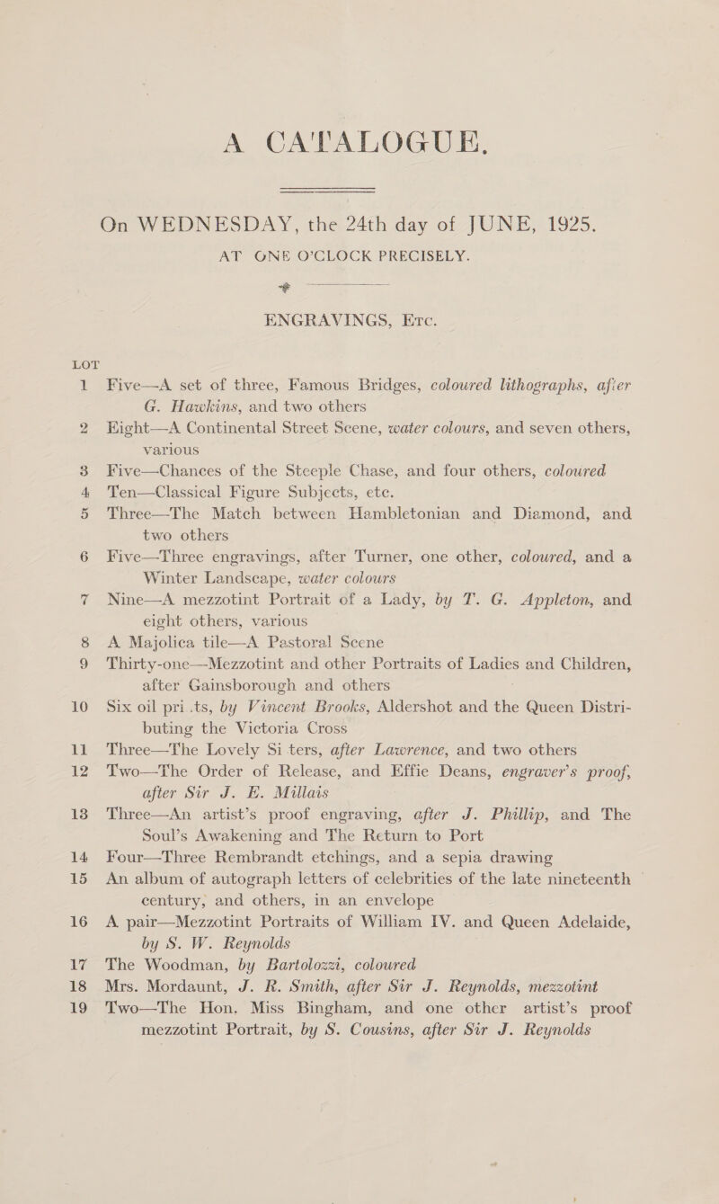 do Doo A CA'TALOGUE. On WEDNESDAY, the 24th day of JUNE, 1925. AT ONE O’CLOCK PRECISELY. neta. aed ENGRAVINGS, Etc. Five—A set of three, Famous Bridges, coloured lithographs, afier G. Hawkins, and two others Kight—A Continental Street Scene, water colours, and seven others, various Five—Chances of the Steeple Chase, and four others, colowred Ten—Classical Figure Subjects, ete. Three—The Match between Hambletonian and Diamond, and two others Five—Three engravings, after Turner, one other, coloured, and a Winter Landscape, water colours Nine—A mezzotint Portrait of a Lady, by T. G. Appleton, and eight others, various A Majolica tile—A Pastoral Scene Thirty-one—Mezzotint and other Portraits of Ladies and Children, after Gainsborough and others Six oil pri.ts, by Vincent Brooks, Aldershot and the Queen Distri- buting the Victoria Cross Three—The Lovely Si ters, after Lawrence, and two others Two—The Order of Release, and Effie Deans, engraver’s proof, after Sir J. H. Mullais Three—An artist’s proof engraving, after J. Phillip, and The Soul’s Awakening and The Return to Port Four—Three Rembrandt etchings, and a sepia drawing An album of autograph letters of celebrities of the late nineteenth — century, and others, in an envelope A pair—Mezzotint Portraits of William IV. and Queen Adelaide, by S. W. Reynolds The Woodman, by Bartolozzi, coloured Mrs. Mordaunt, J. R. Smith, after Sir J. Reynolds, mezzotint Two—The Hon. Miss Bingham, and one other artist’s proof mezzotint Portrait, by S. Cousins, after Sir J. Reynolds