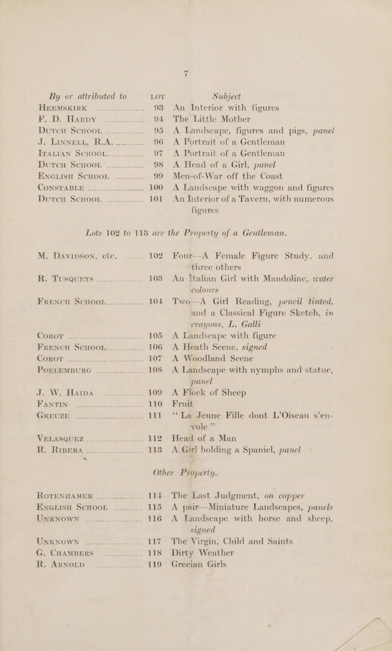 RRpEMSKIRE 620s... 93 Pe Pn. | tte 94 Durer SCHOOL, ccc. > oak 95 Peis aige JRA. 96 TAWA N (SCHOOLS 6.052. 00.0. 97 DUTCH SCHOO. 6c .ciecccnn: 98 ENGLISH SCHOOL .2...5....: 99 CONSTABE EOS hiiae ste 100 Dwr. SénoOOr .2c2...<....: 101 An Interior with figures The Little Mother A Landscape, figures and pigs, panel A Portrait of a Gentleman } A Portrait of a Gentleman A Head of a Girl, panel Men-of-War off the Coast A Landseape with waggon and figures An Interior of a Tavern, with numerous figures Four—-A Female Figure Study, and three others | An ftalian Girl with Mandoline, water colours . A Girl Reading, pencil tinted, and a Classical Figure Sketch, in crayons, L. Galli A Landscape with figure A Heath Scene, sagned A Woodland Scene A Landscape with nymphs and statue, panel A Flock of Sheep Fruit ‘*La Jeune Fille dont L’Oiseau s’en- vole” Head of a Man A Girl holding a Spaniel, panel  Two  M. Davipson, ete. ........ 102 MRP OUS@UCETS |...4:053. cus 108 PRENCH SCHOGOL......)..0.).:5 104 COR OH ee cet ek 105 FRENCH SCHOOLS... ...-:..: 106 Cane be ek ee. 107 PORPBEMBURG |.......:...00.5: 108 SOW Aras. AS re 109 IP AN GE a. oh AE 110 Connegins (oh io es le WW RCOM ET, |... esc 112 To ores... Be 113 hk, RorennAamer: ee 114 ENGMISH SCHOOL: ...<...2.. 115 WRONOWN |. 116 WReNOWN (oe eS. 117 i eI RS fete 118 to AnNOuUD (0.2) .+ ere 119 The Last Judgment, on copper A pair—Miniature Landscapes, panels A Landscape with horse and sheep, signed The Virgin, Child and Saints Dirty Weather Grecian Girls