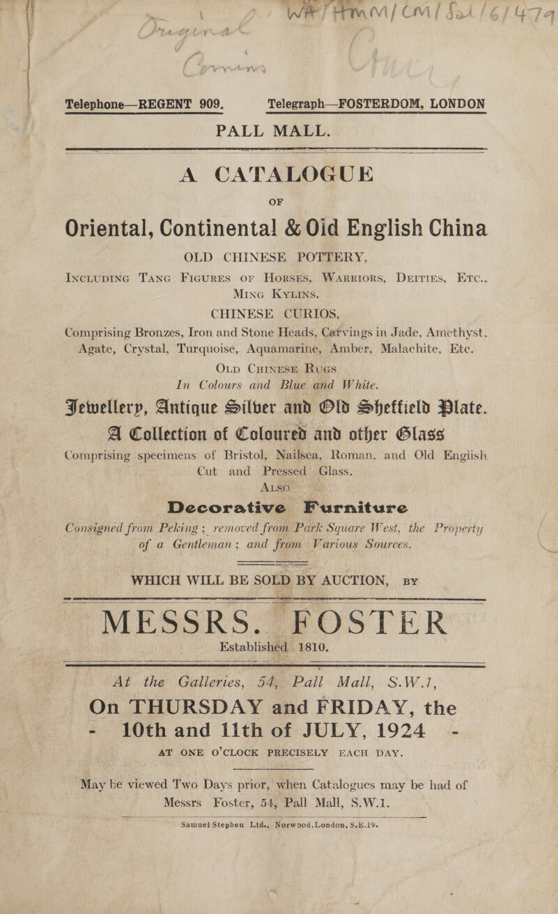  Telephone—REGENT 909. Telegraph—FOSTERDOM, LONDON PALL MALL.   A CATALOGUE OF Oriental, Continental! &amp; Oid English China OLD CHINESE POTTERY, IncLupING Tanc Ficures or Horsges, Warriors, Derries, Ertc., Mine Kyuins. CHINESE CURIOS, | Comprising Bronzes, Iron and Stone Heads, Carvings in Jade, Amethyst, Agate, Crystal, Turquoise, Aquamarine, Amber, Malachite, Kitc. OLtp CHINESE RuGs In Colours and Blue and W hiie. Jewellery, Antique Silber and Old Sheffield Plate. A Collection of Coloured and other Glass Comprising specimens of Bristol, Nailsea, Roman, and Old English Cut and Pressed Glass. Decorative Furniture Consigned from Peking ; removed from Park Square West, the Property of a Gentleman; and from Various Sources.    WHICH WILL BE SOLD BY AUCTION, By Established 1810.      At the Galleries, 54, Pall Mall, S.W.1, On THURSDAY and FRIDAY, the - 10th and 1ith of JULY, 1924 - AT ONE O'CLOCK PRECISELY EACH DAY, May be viewed Two Days prior, when Catalogues may be had of Messrs Foster, 54, Pall Mall, S.W.1. Samuel Stephen Ltd., Norwood,London,S.#.19.  any ct =