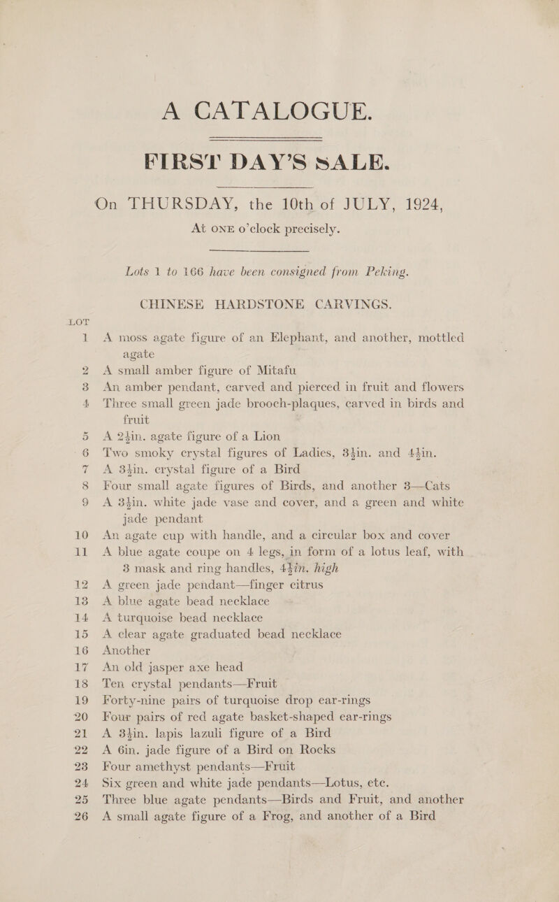 He CO BO OC mr HD Or 10 tt 20 22 A CATALOGUE. FIRST DAY’S SALE. ee On, THURSDAY, the 20th ot JULY, 1924, At ONE o’clock precisely. Lots 1 to 166 have been consigned from Peking. CHINESE HARDSTONE CARVINGS. A moss agate figure of an Elephant, and another, mottled agate A small amber figure of Mitafu An amber pendant, carved and pierced in fruit and flowers Three small green jade brooch-plaques, carved in birds and fruit A 24in. agate figure of a Lion Two smoky crystal figures of Ladies, 34in. and 44in. A 34in. crystal figure of a Bird Four small agate figures of Birds, and another 3—Cats A 38t4in. white jade vase and cover, and a green and white jade pendant An agate cup with handle, and a circular box and cover A blue agate coupe on 4 legs, in form of a lotus leaf, with 3 mask and ring handles, 447n. high A green jade pendant—finger citrus A blue agate bead necklace A turquoise bead necklace A clear agate graduated bead necklace Another An old jasper axe head Ten crystal pendants—Fruit Forty-nine pairs of turquoise drop ear-rings Four pairs of red agate basket-shaped ear-rings A 8hin. lapis lazuli figure of a Bird A 6in. jade figure of a Bird on Rocks Four amethyst pendants—Fruit Six green and white jade pendants—Lotus, etc. Three blue agate pendants—Birds and Fruit, and another A small agate figure of a Frog, and another of a Bird
