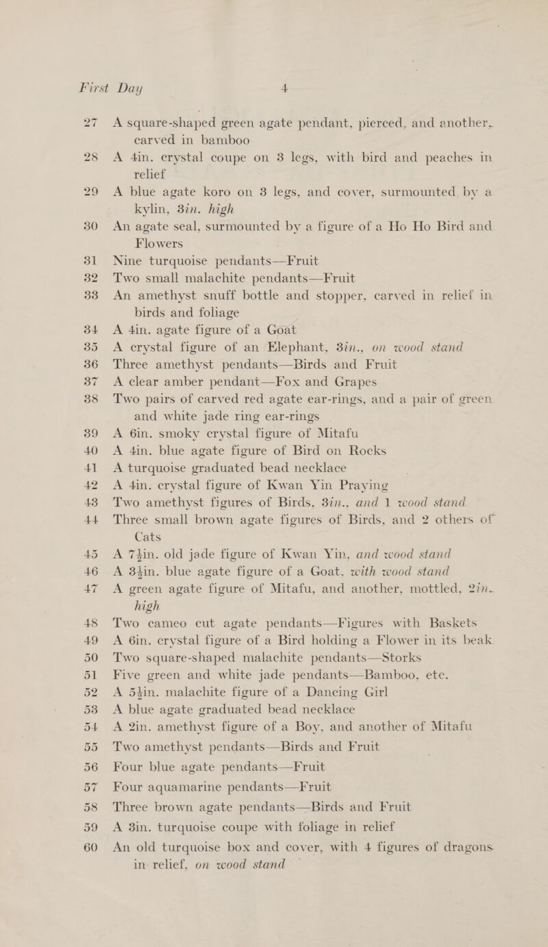 2d 28 29 30 31 32 33 A square-shaped green agate pendant, pierced, and another, earved in bamboo A 4in. crystal coupe on 3 legs, with bird and peaches in relief A blue agate koro on 3 legs, and cover, surmounted, by a kyhn, 3in. high An agate seal, surmounted by a figure of a Ho Ho Bird and Flowers 3 Nine turquoise pendants—Fruit Two small malachite pendants—Fruit An amethyst snuff bottle and stopper, carved in relief in birds and foliage A 4in. agate figure of a Goat A crystal figure of an Elephant, 3in., on wood stand Three amethyst pendants—Birds and Fruit A clear amber pendant—Fox and Grapes Two pairs of carved red agate ear-rings, and a pair of green and white jade ring ear-rings A 6in. smoky crystal figure of Mitafu A 4in. blue agate figure of Bird on Rocks A turquoise graduated bead necklace A 4in. crystal figure of Kwan Yin Praying Two amethyst figures of Birds, 3in., and 1 wood stand Three small brown agate figures of Birds, and 2 others of Cats | A Thin. old jade figure of Kwan Yin, and wood stand A 34in. blue agate figure of a Goat, with wood stand A green agate figure of Mitafu, and another, mottled, 2in. high Two cameo cut agate pendants—Figures with Baskets A 6in. crystal figure of a Bird holding a Flower in its beak Two square-shaped malachite pendants—Storks Five green and white jade pendants—Bamboo, ete. A 54in. malachite figure of a Dancing Girl A blue agate graduated bead necklace A 2in. amethyst figure of a Boy, and another of Mitafu Two amethyst pendants—Birds and Fruit Four blue agate pendants—Fruit Four aquamarine pendants—Fruit Three brown agate pendants—Birds and Fruit A 3in. turquoise coupe with foliage in relief An old turquoise box and cover, with 4 figures of dragons in relief, on wood stand