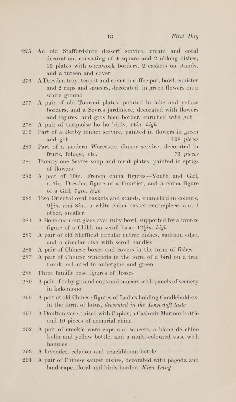 275 2838 13 First Day An old Staffordshire dessert service, cream and coral decoration, consisting of 4 square and 2 oblong dishes, 10 plates with openwork borders, 2 caskets on stands, and a tureen and cover | A Dresden tray, teapot and cover, a coffee pot, bowl, canister and 2 cups and saucers, decorated in green flowers on a white ground A pair of old Tournai plates, painted in lake and yellow borders, and a Sevres jardiniere, decorated with flowers and figures, and gros bleu border, enriched with gilt A pair of turquoise ho ho birds, 14in. hogh Part of a Derby dinner service, painted in flowers in green and gilt 108 preces Part of a modern Worcester dinner service, decorated in fruits, foliage, etc. 73 pieces Twenty-one Sevres soup and meat plates, painted in sprigs of flowers A pair of 10in. French china figures—Youth and Girl, a Tin. Dresden figure of a Courtier, and a china figure of a Girl, 74in. high Two Oriental oval baskets and stands, enamelled in colours, 94in. and 8in., a white china basket centrepiece, and 1 other, smaller A Bohemian cut glass oval ruby bowl, supported by a bronze figure of a Child, on scroll base, 124n. high A pair of old Sheffield circular entree dishes, gadroon edge, and a circular dish with scroll handles A pair of Chinese boxes and covers in the form of fishes A pair of Chinese winepots in the form of a bird on a tree trunk, coloured in aubergine and green Three famille rose figures of Josses A pair of ruby ground cups and saucers with panels of scenery in kakemono A pair of old Chinese figures of Ladies holding Candleholders, in the form of lotus, decorated in the Lowestoft taste A Doulton vase, raised with Cupids, a Cashmir Marmor bottle and 10 pieces of armorial china A pair of crackle ware cups and saucers, a blanc de chine kylin and yellow bottle, and a multi-coloured vase with handles : A lavender, celadon and peachbloom bottle A pair of Chinese saucer dishes, decorated with pagoda and landscape, floral and birds border, Kien Lung