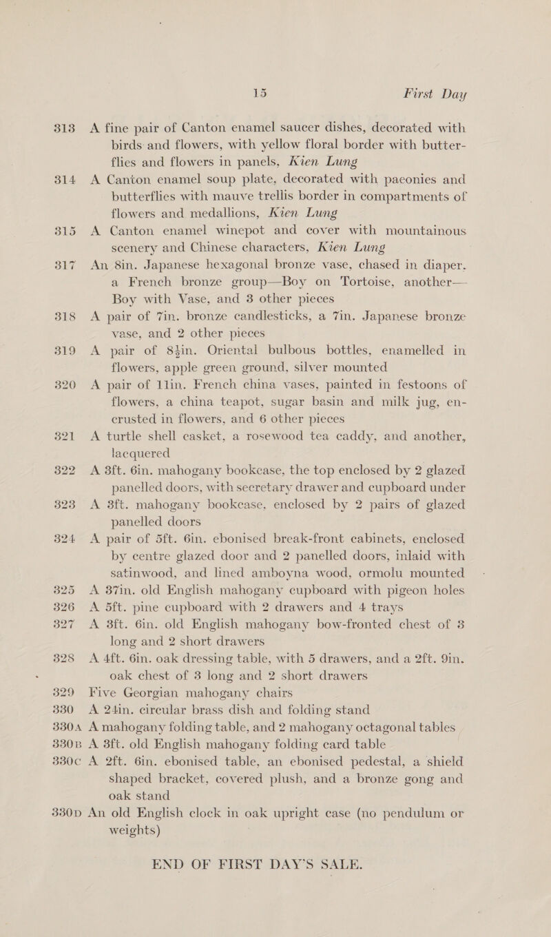313 314 329 330 15 First Day A fine pair of Canton enamel saucer dishes, decorated with birds: and flowers, with yellow floral border with butter- flies and flowers in panels, Kien Lung A Canton enamel soup plate, decorated with paconies and butterflies with mauve trellis border in compartments of flowers and medallions, Kien Lung A Canton enamel winepot and cover with mountainous scenery and Chinese characters, Kien Lung An 8in. Japanese hexagonal bronze vase, chased in diaper. a French bronze group—Boy on Tortoise, another— Boy with Vase, and 3 other pieces A pair of 7in. bronze candlesticks, a 7in. Japanese bronze vase, and 2 other pieces A pair of 84in. Oriental bulbous bottles, enamelled in flowers, apple green ground, silver mounted A pair of 1lin. French china vases, painted in festoons of flowers, a china teapot, sugar basin and milk jug, en- crusted in flowers, and 6 other pieces A turtle shell casket, a rosewood tea caddy, and another, lacquered A 8ft. 6in. mahogany bookcase, the top enclosed by 2 glazed panelled doors, with secretary drawer and cupboard under A 8ft. mahogany bookcase, enclosed by 2 pairs of glazed panelled doors A pair of 5ft. 6in. ebonised break-front cabinets, enclosed by centre glazed door and 2 panelled doors, inlaid with satinwood, and lined amboyna wood, ormolu mounted A 87in. old English mahogany cupboard with pigeon holes A 5ft. pine cupboard with 2 drawers and 4 trays A 3ft. 6in. old English mahogany bow-fronted chest of 3 long and 2 short drawers A 4ft. 6in. oak dressing table, with 5 drawers, and a 2ft. 9in. oak chest of 3 long and 2 short drawers Five Georgian mahogany chairs A 24in. circular brass dish and folding stand shaped bracket, covered plush, and a bronze gong and oak stand weights) END OF FIRST DAY’S SALE.
