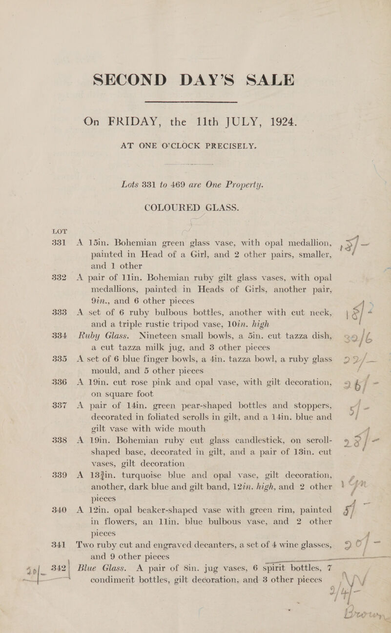 LOT 331 332 338 339 340 SECOND DAY’S SALE On FRIDAY, the 11th JULY, 1924. AT ONE O’CLOCK PRECISELY.  Lots 331 to 469 are One Property. COLOURED GLASS. Gx ) es. A 15in. Bohemian green glass vase, with opal medallion, painted in Head of a Girl, and 2 other pairs, smaller, and 1 other A pair of 1lin. Bohemian ruby gilt glass vases, with aves medallions, painted in Heads of Girls, another pair, 9in., and 6 other pieces A. set of 6 ruby bulbous bottles, another with cut neck, and a triple rustic tripod vase, 10in. high — Ruby Glass. Nineteen small bowls, a 5in. cut tazza dish, a cut tazza milk jug, and 3 other pieces A set of 6 blue finger bowls, a 4in. tazza bowl, a ruby glass mould, and 5 other pieces A 19in. cut rose pink and cpal vase, with gilt decoration, on square foot | A pair of 14in. green Kecteped bottles and stoppers, decorated in foliated scrolls in gilt, and a 141m. blue and gilt vase with wide mouth A 19in. Bohemian ruby cut glass candlestick, on scroll- shaped base, decorated in gilt, and a pair of 13in. cut vases, gilt decoration A 1382in. turquoise blue and opal vase, gilt decoration, another, dark blue and gilt band, 12¢. high, and 2 other pieces A 12in. opal beaker-shaped vase with green rim, painted in flowers, an 1lin. blue bulbous vase, and 2 other pieces Two ruby cut and engraved decanters, a set of 4 wine _ and 9 other pieces ee condiment bottles, gilt decoration, and 3 other pieces ine