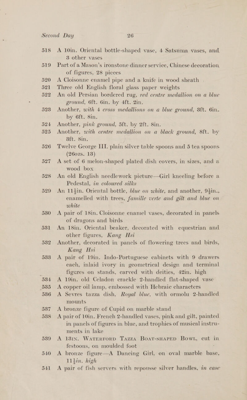 518 519 A 10in. Oriental bottle-shaped vase, 4 Satsuma vases, and. 3 other vases Part of a Mason’s ironstone dinner service, Chinese decoration. of figures, 28 pieces A Cloisonne enamel pipe and a knife in wood sheath | Three old English floral glass paper weights An. old Persian bordered rug, red centre medallion on a blue ground, 6ft. 6in. by 4ft. 2in. Another, with 4 cross medallions on a blue ground, 3ft. 6in. by 6ft. 8in. Another, pink ground, 5ft. by 2ft. 8in. Another, with centre medallion on a black ground, 8ft. by 3ft. 8in. Sy) Twelve George III. plain silver table spoons and 5 tea spoons. (260zs. 13) A set of 6 melon-shaped plated dish covers, in sizes, and a wood box An old English needlework picture—Girl kneeling before a Pedestal, in coloured silks An 114in. Oriental bottle, blue on white, and another, 94in.., enamelled with trees, famille verte and galt and blue on white A pair of 18in. Cloisonne enamel vases, decorated in panels. of dragons and birds An 18in. Oriental beaker, decorated with naubnies and other figures, Kang Hsi Another, decorated in panels of flowering trees and birds, Kang Hsi A pair of 19in. Indo-Portuguese cabinets with 9 drawers each, inlaid ivory in geometrical design and terminal figures on stands, carved with deities, 42in. high A 19in. old Celadon crackle 2-handled flat-shaped vase A copper oil lamp, embossed with Hebraic characters A Sevres tazza dish, Royal blue, with ormolu 2-handled. mounts A bronze figure of Cupid on marble stand A pair of 10in. French 2-handled vases, pink and gilt, painted. in panels of figures in blue, and trophies of musical instru- ments in lake A 181N. WatTERFoRD TAzzA Boat-SHAPED BowL, cut in. festoons, on moulded foot A bronze figure—A Dancing Girl, on oval marble base, Liden. high A pair of fish servers with repousse silver handles, m case