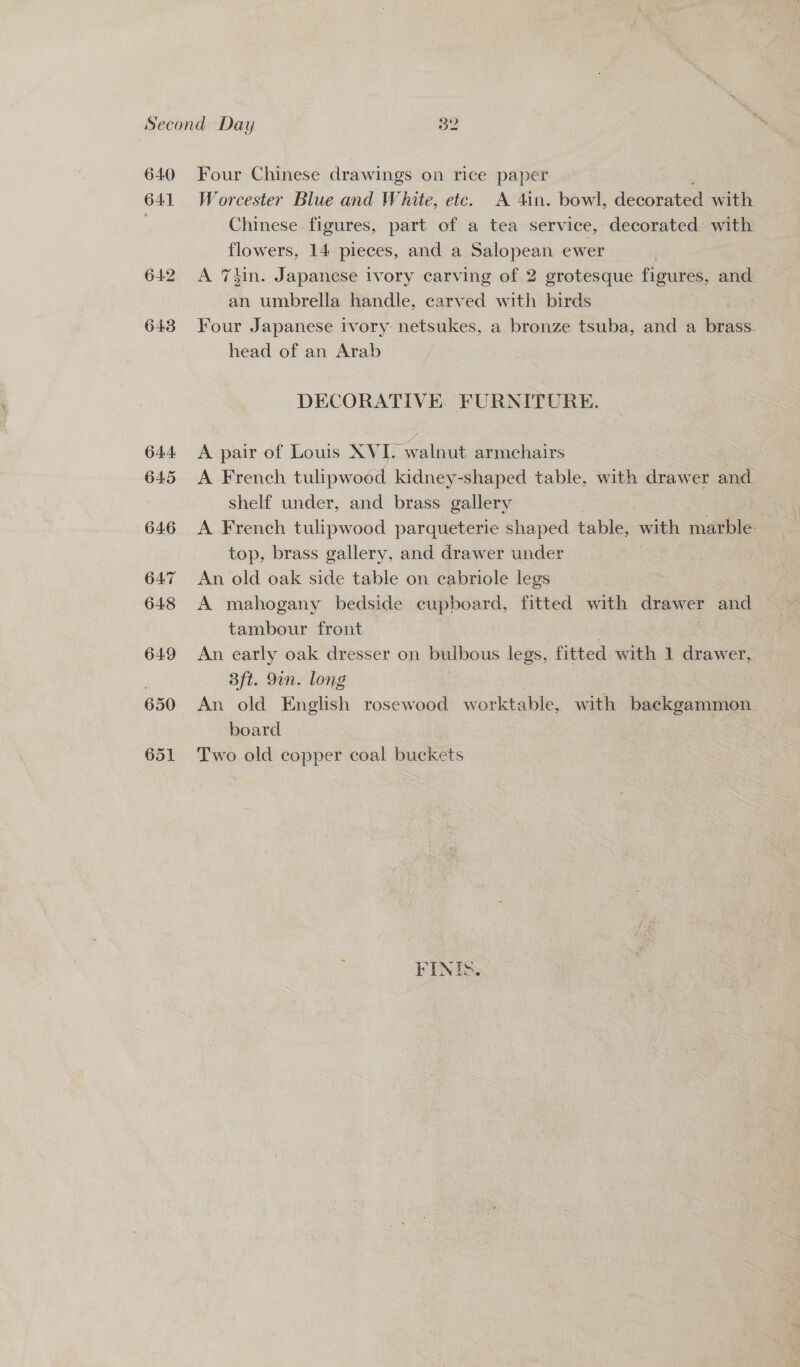 641 644: 645 646 647 648 649 650 651 Four Chinese drawings on rice paper Worcester Blue and White, etc. A 4in. bowl, decoeatea with Chinese figures, part of a tea service, decorated with flowers, 14 pieces, and a Salopean ewer A 7din. Japanese ivory carving of 2 grotesque figures, sind an umbrella handle, carved with birds Four Japanese ivory netsukes, a bronze tsuba, and a brass. head of an Arab DECORATIVE. FURNITURE. A pair of Louis XVI. > walnut armchairs A French tulipwood kidney-shaped table, with drawer and shelf under, and brass gallery A French tulipwood parqueterie shaped table, with marble. top, brass gallery, and drawer under An old oak side table on cabriole legs A mahogany bedside cupboard, fitted with drawer and tambour front : An early oak dresser on bulbous legs, fitted with 1 drawer, 3ft. 9in. long An old English rosewood w orktable, with backgammon. board | Two old copper coal buckets FINIS.