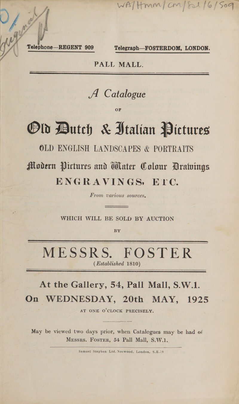 ey 4 ee i fae ar Lua ane f Un @ * Hee WAL HMM [Orn at £6 1509   Telephone—REGENT 909 Telegraph—FOSTERDOM, LONDON. PALL MALL.   A. Catalogue Old Dutch &amp; Ptalian Pictures OLD ENGLISH LANDSCAPES &amp; PORTRAITS HModern Pictures and Water Colour Dratuings ENGRAVINGS: ELC. From various sources.   WHICH WILL BE SOLD BY AUCTION BY Mesok Ss. FOSTER (Established 1810)      At the Gallery, 54, Pall Mall, S.W.1. On WEDNESDAY, 20th MAY, 1925 AT ONE O'CLOCK PRECISELY.   May be viewed two days prior, when Catalogues may be had ei Messrs. Foster, 54 Pall Mall, S.W.1.   Samuel Stephen Ltd. Norwood. London. S.E.i9