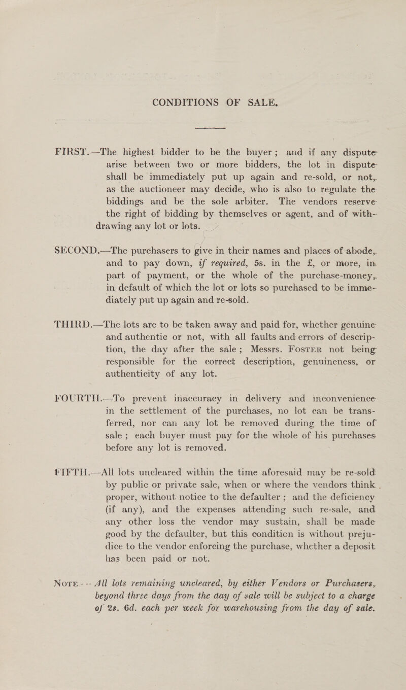 CONDITIONS OF SALE. FIRST.—The highest bidder to be the buyer; and if any dispute | arise between two or more bidders, the lot in dispute shall be immediately put up again and re-sold, or not, as the auctioneer may decide, who is also to regulate the biddings and be the sole arbiter. The vendors reserve the right of bidding by themselves or agent, and of with- drawing any lot or lots. SECOND.—The purchasers to give in their names and places of abode, and to pay down, tf required, 5s. in the £, or more, in part of payment, or the whole of the purchase-money,,. in default of which the lot or lots so purchased to be imme- diately put up again and re-sold. THIRD.—The lots are to be taken away and paid for, whether genuine and authentic or not, with all faults and-errors of descrip- tion, the day after the sale; Messrs. Foster not being responsible for the correct description, genuineness, or authenticity of any lot. FOURTH.—To prevent inaccuracy in delivery and inconvenience in the settlement of the purchases, no lot can be trans- ferred, nor can any lot be removed during the time of sale ; each buyer must pay for the whole of his purchases. before any lot is removed. fTFTH.—AI lots uncleared within the time aforesaid may be re-sold by public or private sale, when or where the vendors think , proper, without notice to the defaulter ; and the deficiency (if any), and the expenses attending such re-sale, and any other loss the vendor may sustain, shall be made good by the defaulter, but this conditicn is without preju- dice to the vendor enforcing the purchase, whether a deposit has been paid or not. Nore.- -- All lots remaining wneleared, by either Vendors or Purchasers, beyond three days from the day of sale will be subject to a charge of 2s. 6d. each per week for warehousing from the day of sale.