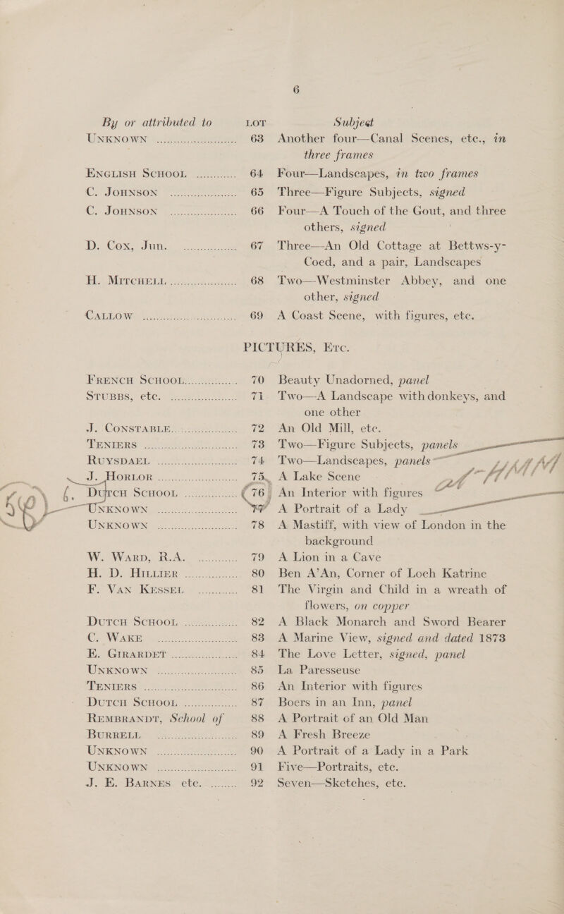 By or attributed to LO Subject | Dino’ ut eee 63 Another four—Canal Scenes, ete., in . three frames ENGLISH SCHOOL ............ 64 Four—Landscapes, in two frames Ce SOUNSOR ere 65 Three—Figure Subjects, signed C; JOHNSON uo coat 66 Four—A Touch of the Gout, and three others, signed ! 1D BOOS I ns eee ee 67 Three—An Old Cottage at Bettws-y- Coed, and a pair, Landscapes Bh MER CH Ais 5 es ot 68 Two—Westminster Abbey, and one other, signed CS OMe esate: oun sie CO A Coast Scene, with fioumes, vete: PICTURES, Ere.    HRENCH SCHOOR:.e5., . 70 Beauty Unadorned, panel WPUBBS) Cle.) Vaets 51. 71. Two—-A Landscape with donkeys, and one other dhe CONST Mb ST): renee) Fae 72 An Old Mill, ete. PONDERS at eae pe ee 73 Two—Figure Subjects, —_, — ae Revstiart.-&lt;c0)4.)u20.s8u 74 Two—Landscapes, panels ~ net fh ‘ Soe OME ORS 0.1)... che d id A Lake Seene . Ps f 6B ffi © ; a\ 6. me. Sewoots iS C 76, An Interior with figures ~~ st 8 err NK NOWN, ono oS we A Portrait of a Lady home = TWNKNO WN 2... Catertinet . 78 A Mastiff, with view of London in the background Ws. Warp, RAM 20 79 A Lion in a Cave HDs ree 80 Ben A’An, Corner of Loch Katrine SVAN Session 81 The Virgin and Child in a wreath of flowers, on copper Durcs Seni00L. tee: ..... 82 &lt;A Black Monarch and Sword Bearer Cy VMS se ee ae 83 A Marine View, signed and dated 1873 Bi GIRARDnT.... cei kh Be 84 The Love Letter, segned, panel OR ENOWNG Gana l cal ee 85 La Paresseuse EME ate ee 86 An Interior with figures DUTCH SCHOOb..\ex.. 20 87 Boers in an Inn, panel REMBRANDT, School of 88 &lt;A Portrait of an Old Man BwRREREM ies Ces 89 A Fresh Breeze UNKNOWN ........ Shara ee 90 &lt;A Portrait of a Lady in a Park URINE: i... Tee 91 Five—Portraits, ete. J. E.- Barnes: ete. 2. 92 Seven—Sketches, etc.