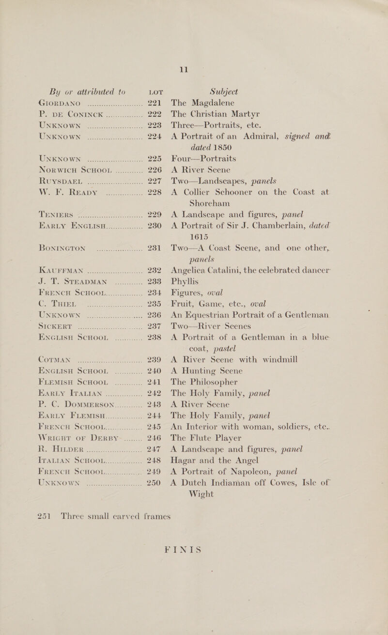 ll By or attributed to LOT Subject AGLOR DANG cues leah niet 221 The Magdalene PS CONTIN CK os ccs 2 222 The Christian Martyr WENEONOIWIN: (22 so her eases 223 Three—Portraits, etc. UNGENOWN &lt;2. 8 5otstS 224 &lt;A Portrait of an Admiral, signed ané dated 1850 ROIS NOIWIN &lt;4 Seige at 225 Four—Portraits NORWICH SCHOOL ............ 226 &lt;A River Scene | SUIS (Go) OO et eee ee 227 Two—Landscapes, panels Wot RGkDy ooh ie Ze 228 &lt;A Collier Schooner on the Coast at Shoreham PINUS. ste OO olka, 229 A Landscape and figures, panel RARLY. MN@IISH Sin... 230 A Portrait of Sir J. Chamberlain, dated 1615 IBONINGTON 2. 231 Two—A Coast Scene, and one other, panels POUREMIAIN oa Aes 232 Angelica Catalini, the celebrated dancer J. EP STHADMAN 008-24. 233 Phyllis FRENCH SCHOOL........ Pee 234 Figures, oval MEE 500 0) Oped ane ee 235 -Fruit, Game, etc., oval UNKNOWN ...... Eee Dea 236 An Equestrian Portrait of a Gentleman. NCCI, Oh ica tlie, 2 isa 237 'Two—River Scenes WNGLISH SCHOOL 2...5.004 238 &lt;A Portrait of a Gentleman in a blue coat, pastel DNS eh A ae 239 &lt;A River Scene with windmill ENGLISH SCHOOL ............ 240 A Hunting Scene PreMisH SCHOOL ............ 241 The Philosopher EA, CPP AIAN Oxo. 242 The Holy Family, panel PC: DOMMERSON.....0 0... 243 A River Scene MARIN Tae cc. os 244 The Holy Family, panel FRENCH! SCHOOL&lt;..%.......2. 245 An Interior with woman, soldiers, etc. Wricut oF DERBY......... 246 The Flute Player | Ge) 910 eee eee 247 A Landscape and figures, panel TPPATEAN SCHOO um. 248 Hagar and the Angel PRENCH SCHOOLS 0... 249 A Portrait of Napoleon, panel UNKNOWN: ....... ine ee 250 &lt;A Dutch Indiaman off Cowes, Isle of Wight 251 Three small carved frames FINIS