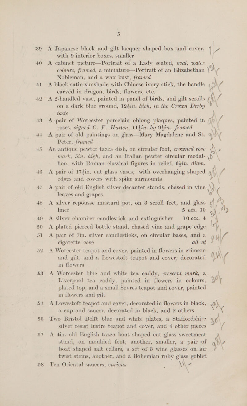 39 bem bo 43 $f 57 58 5 A Japanese black and gilt lacquer shaped box and cover, 1 with 9 interior boxes, smaller | A cabinet picture—Portrait of a Lady seated, oval, water _ colours, framed, a miniature—Portrait of an Elizabethan vy 4 Nobleman, and a wax bust, framed \ A black satin sunshade with Chinese ivory stick, the handle , WS carved in dragon, birds, flowers, etc. . on a dark blue ground, 124in. high, in the Crown Derby taste | } A pair of Worcester porcelain oblong plaques, painted in /): roses, signed C. F. Hurten, 11}in. by 940n., framed 3 o A pair of old paintings on glass—Mary Magdalene and St. > ~ Peter, framed é An antique pewter tazza dish, on circular foot, crowned rose a - mark, 5in. high, and an Italian pewter circular medal- \0 lion, with Roman classical figures in relief, 640n. diam. A pair of 174in. cut glass vases, with overhanging shaped » edges and covers with spike surmounts 7 and gilt, and a Lowestoft teapot and cover, decorated in flowers A pair of old English silver decanter stands, chased in vine NY ( leaves and grapes 3 o 5 A silver repousse mustard pot, on 8 scroll feet, and glass % re liner 5 ozs. 10 n) (4+ A silver chamber candlestick and extinguisher 10 ozs. 4 \ A plated pierced bottle stand, chased vine and grape edge iY A pair of Zin. silver candlesticks, on circular bases, and a ry £ cigarette case all at | A. Worcester teapot and cover, pamted in flowers in crimson AV 7 A. Worcester blue and white tea caddy, crescent mark, a Liverpool tea caddy, painted in flowers in colours, 3” { plated top, and a small Sevres teapot and cover, painted in flowers and gilt A Lowestoft teapot and cover, decorated in flowers in black, \) a cup and saucer, decorated in black, and 2 others Two Bristol Delft blue and white plates, a Staffordshire : silver resist lustre teapot and cover, and 4 other pieces ( A 4in. old English tazza boat shaped cut glass sweetmeat stand, on moulded foot, another, smaller, a pair of a NF boat shaped salt cellars, a set of 8 wine glasses on air 7 — twist stems, another, and a Bohemian ruby glass goblet Ten Oriental saucers, various \\-