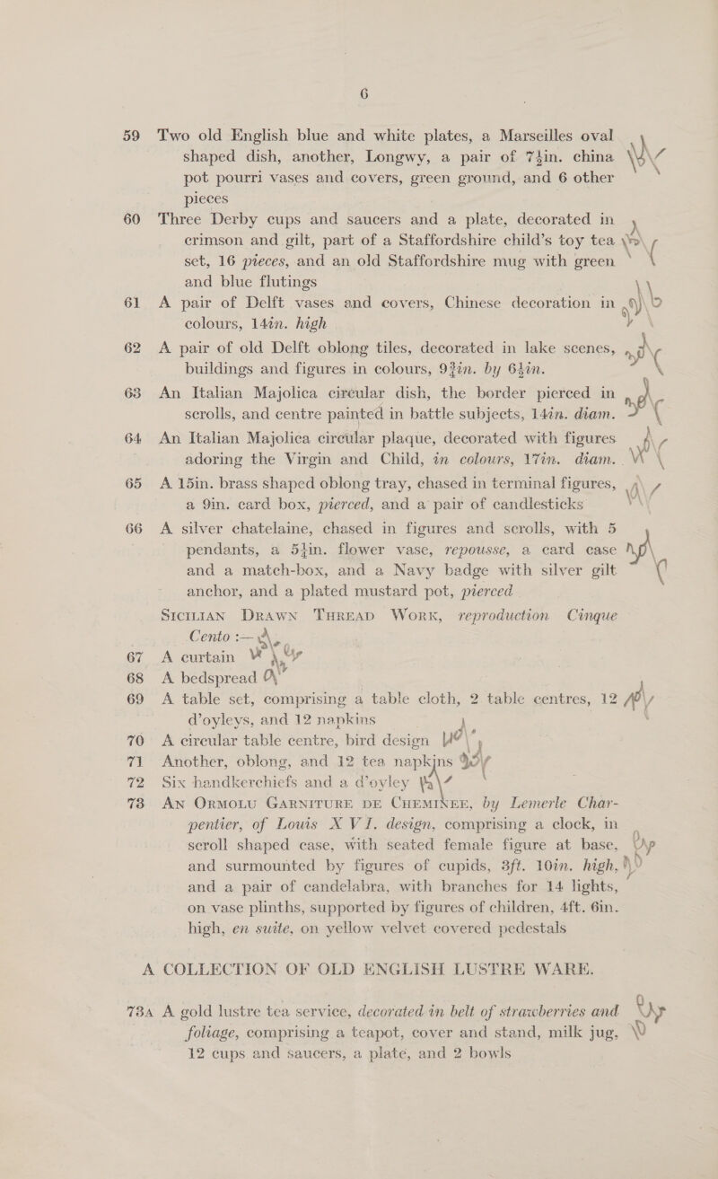 59 60 61 62 63 64 66 6 shaped dish, another, Longwy, a pair of 74in. china pot pourri vases and covers, green ground, and 6 other pieces } | Three Derby cups and saucers and a plete, decorated in d crimson and gilt, part of a Staffordshire child’s toy tea \p Two old English blue and white plates, a Marseilles oval ‘ } and blue flutings \ colours, 14¢n. high A pair of old Delft oblong tiles, decorated in lake scenes, sf buildings and figures in colours, 93¢n. by 640. An Italian Majolica cireular dish, the border pierced in ng) scrolls, and centre painted i in battle subjects, 14in. diam. ( An Itahan Majolica einen: plaque, decorated with figures \ 7 adoring the Virgin and Child, am colours, 17an. diam. . \ A 15in. brass shaped oblong tray, chased in terminal figures, ,\ / Vi a 9in. card box, pierced, and a pair of candlesticks A silver chatelaine, chased in figures and scrolls, with 5 pendants, a 5tin. flower vase, repousse, a card case \ and a match-box, and a Navy badge with silver gilt anchor, and a plated mustard pot, pierced SICILIAN Drawn THREAD Work, reproduction Cinque Cento aaeo A curtain i‘ “sy A bedspread a” | A table set, comprising a table cloth, 2 table centres, 12 W, Woyleys, and 12 napkins | \ A circular table centre, bird design ya\’ Another, oblong, and 12 tea napkjns ¥3/ Six handkerchiefs and a d’ oyley Ya\7 An OrMoLU GARNITURE DE CHEMINEE, by Lemerle Char- pentier, of Lows X VI. design, comprising a clock, in | scroll shaped case, with seated female figure at base, Up and surmounted by figures of cupids, 3ft. 10in. high, )Y and a pair of candelabra, with branches for 14 lights, on vase plinths, supported by figures of children, 4ft. 6in. high, en suite, on yellow velvet covered pedestals foliage, comprising a teapot, cover and stand, milk jug, NV