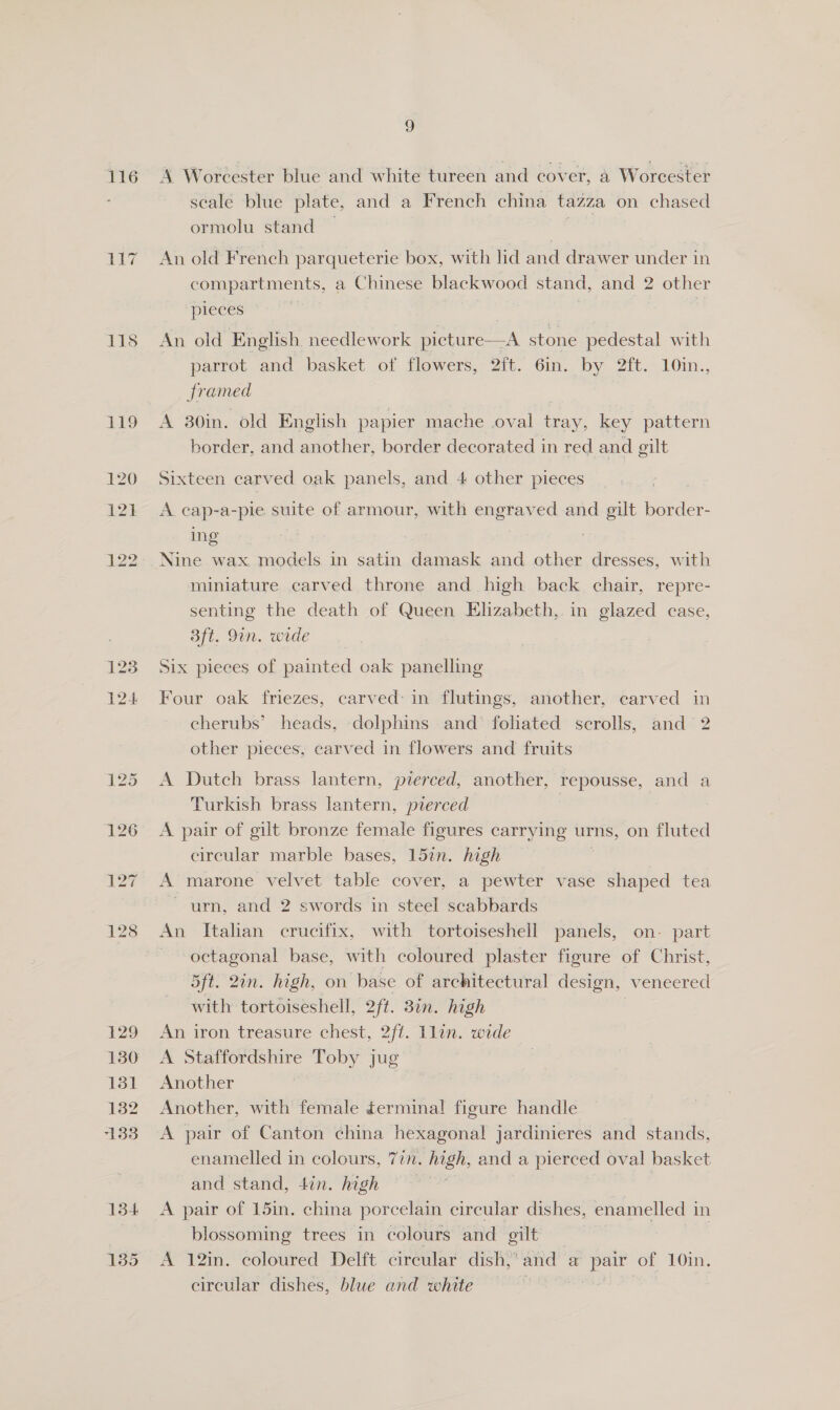 1158 123 124 2 scale blue plate, and a French china tazza on chased ormolu stand | An old French parqueterie box, with lid and drawer under in compartments, a Chinese blackwood stand, and 2 other pieces © An old English needlework picture—A stone pedestal with parrot and basket of flowers, 2ft. 6in. by 2ft. 10in., framed A 30in. old English papier mache oval tray, key pattern border, and another, border decorated in red and gilt Sixteen carved oak panels, and 4 other pieces A cap-a-pie suite of armour, with engraved and gilt border- ing Nine wax models in satin damask and other dresses, with miniature carved throne and high back chair, repre- senting the death of Queen Elizabeth,. in glazed case, 3ft. 9in. wide Six pieces of painted oak panelling Four oak friezes, carved: in flutings, another, carved in cherubs’ heads, dolphins and foliated scrolls, and 2 other pieces, carved in flowers and fruits A Dutch brass lantern, pierced, another, repousse, and a Turkish brass lantern, pierced A pair of gilt bronze female figures carrying urns, on fluted circular marble bases, 157n. high A’ marone velvet table cover, a pewter vase shaped tea ~ urn, and 2 swords in steel scabbards An Italian crucifix, with tortoiseshell panels, on- part ~ octagonal base, with coloured plaster figure of Christ, 5ft. 2in. high, on base of architectural design, veneered with tortoiseshell, 2ft. 38in. high An iron treasure chest, 2ft. lin. wide A Staffordshire Toby jug — Another Another, with female terminal figure handle A pair of Canton china hexagonal jardinieres and stands, enamelled in colours, 77. - high, and a pierced oval basket and stand, 4in. high blossoming trees in colours and gilt A 12in. coloured Delft circular dish,’ and a pair of 10in. circular dishes, blue and white