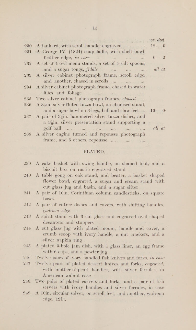 249 15 ee a , | . er oz. dwt. A tankard, with scroll handle, engraved ..... vic, Oe “A George IV. (1824) soup ladle, with shell bowl, heatner edge, a case —r. . G— 2 A set cf 4 owl menu stands, a set. o 4 ales spoons, and a sugar tongs, fiddle = hig tet Clb a A silver cabinet photograph frame, scroll edge, and another, chased in scrolls A silver cabinet photograph frame, chased in eo hhes and foliage Two silver cabinet photdeaal fonts, iaeai A 3$in. silver fluted tazza bowl, on ebonised stand, and a sugar bowl on 8 legs, ball and claw feet ..... 10— 0 A pair of 34in. hammered silver tazza dishes, and a 3tin. silver algae stand gcaiibiies a gol ball ...., ss : on OlbaaL A silver engine turned ange repousse photograph frame, and 5 others, repousse PLATED. A eake basket with swing handle, on shaped foot, and a biscuit box on rustic engraved stand A table gong on oak stand, and beater, a basket shaped flower bowl, engraved, a sugar and cream stand with cut glass jug and basin, and a sugar sifter A pair of 10in. Corinthian column candlesticks, on square bases A pair of entree dishes and covers, with shifting handles, gadroon edge A spirit stand with 3 cut glass and engraved oval shaped decanters and stoppers A cut glass jug with plated mount, handle and cover, a crumb scoop with ivory handle, a nut crackers, and a silver napkin ring A plated 3-hole jam dish, with 1 glass liner, an egg frame Twelve pairs of ivory handled fish knives and Fc hee WM CASE Twelve pairs of plated dessert knives and forks, engraved, with mother-o’-pearl handles, with silver ferrules, in American walnut case Two pairs of plated carvers and forks, and a pair of fish servers with ivory handles and silver ferrules, in case A 10in. circular salver, on scroll feet, and another, gadroon edge,. 120n.