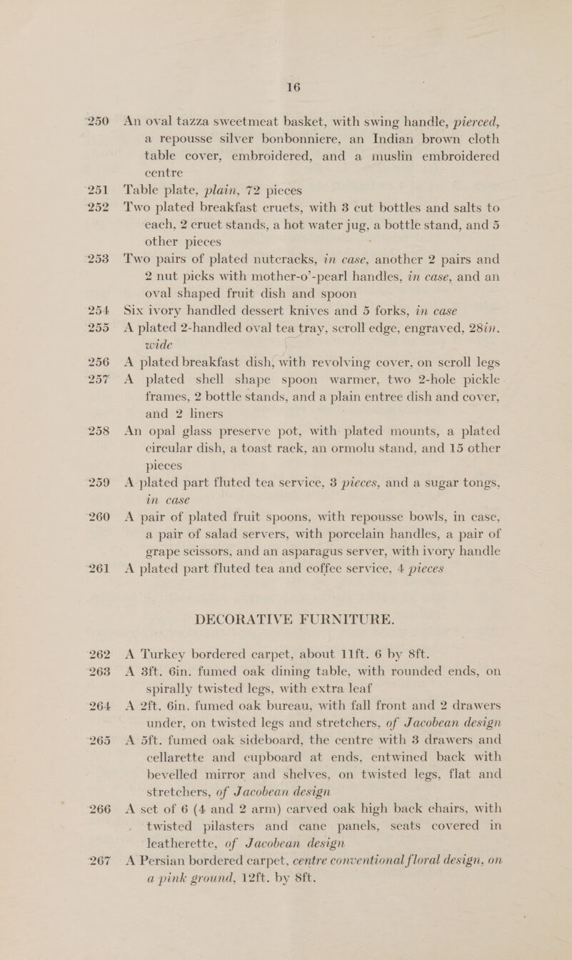 ho % An oval tazza sweetmeat basket, with swing handle, pierced, a repousse silver bonbonniere, an Indian brown cloth table cover, embroidered, and a muslin embroidered centre Table plate, plain, 72 pieces Two plated breakfast cruets, with 3 cut bottles and salts to each, 2 cruet stands, a hot water Jug, a bottle stand, and 5 other pieces Two pairs of plated nutcracks, in case, another 2 pairs and 2 nut picks with mother-o’-pearl handles, in case, and an oval shaped fruit dish and spoon A plated 2-handled oval tea tray, scroll edge, engraved, 2877. wide ) A plated breakfast dish, with revolving cover, on scroll legs A plated shell shape spoon warmer, two 2-hole pickle. frames, 2 bottle stands, and a og entree dish and cover, and 2 dintees An opal glass preserve pot, with: plated mounts, a plated circular dish, a toast rack, an ormolu stand, and 15 other pieces A plated part fluted tea service, 3 pieces, and a sugar tongs, m case | A pair of plated fruit spoons, with repousse bowls, in case, a pair of salad servers, with porcelain handles, a pair of grape scissors, and an asparagus server, with ivory handle A plated part fluted tea and coffee service, 4 pteces DECORATIVE FURNITURE. A Turkey bordered carpet, about 11ft. 6 by 8ft. A 38ft. 6in. fumed oak dining table, with rounded ends, on spirally twisted legs, with extra leaf A 2ft. 6in. fumed oak bureau, with fall front and 2 drawers under, on twisted legs and stretchers, of Jacobean design A 5ft. fumed oak sideboard, the centre with 3 drawers and cellarette and cupboard at ends, entwined back with bevelled mirror and shelves, on twisted legs, flat and stretchers, of Jacobean design A set of 6 (4 and 2 arm) carved oak high back chairs, with twisted pilasters and cane panels, seats covered in leatherette, of Jacobean design A Persian bordered carpet, centre conventional floral design, on a pink ground, 12ft. by Sit.