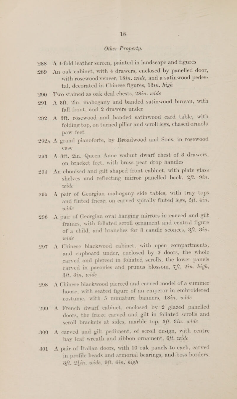 Other Property. 288 &lt;A 4-fold leather screen, painted in landscape and figures 289 An oak cabinet, with 4 drawers, enclosed by panelled door, with rosewood veneer, 18in. wide, and a satinwood pedes- tal, decorated in Chinese figures, 18in. high 290 Two stained as oak deal chests, 282n. wide 291 A 8ft. 2in. mahogany and banded satinwood bureau, with fall front, and 2 drawers under 292 A 8ft. rosewood and banded satinwood card table, with folding top, on turned pillar and scroll legs, chased ormolu paw feet 2924 A grand pianoforte, by Broadwood and Sons, in rosewood case 293 A 8ft. Zin. Queen Anne walnut dwarf chest of 8 drawers, on bracket feet, with brass pear drop handles 294 An ebonised and gilt shaped front cabinet, with plate glass shelves and reflecting mirror panelled back, 2ft. 9in. wede 295 A pair of Georgian mahogany side tables, with tray tops and fluted frieze, on carved spirally fluted legs, 5ft. 4an. wede 296 A pair of Georgian oval hanging mirrors in carved and gilt frames, with foliated scroll ornament and central figure of a child, and branches for 8 candle sconces, 3ft. 37m. wide 297 A Chinese blackwood cabinet, with open compartments, and cupboard under, enclosed by 2 doors, the whole carved and pierced in foliated scrolls, the lower panels carved in paeonies and prunus blossom, 7ft. 2in. high, 3ft. 3in. wide 298 A Chinese blackwood pierced and carved model of a summer house, with seated figure of an emperor in embroidered costume, with 5 miniature banners, 18%. wide 299 A French dwarf cabinet, enclosed by 2 glazed panelled doors. the frieze carved and gilt in foliated scrolls and scroll brackets at sides, marble top, 3ft. 3in. wide 300 A carved and gilt pediment, of scroll design, with centre bay leaf wreath and ribbon ornament, 6f¢. wede 301 A pair of Italian doors, with 10 oak panels to each, carved in profile heads and armorial bearings, and boss borders, 3ft. 2hin, wide, Oft. Gin. high