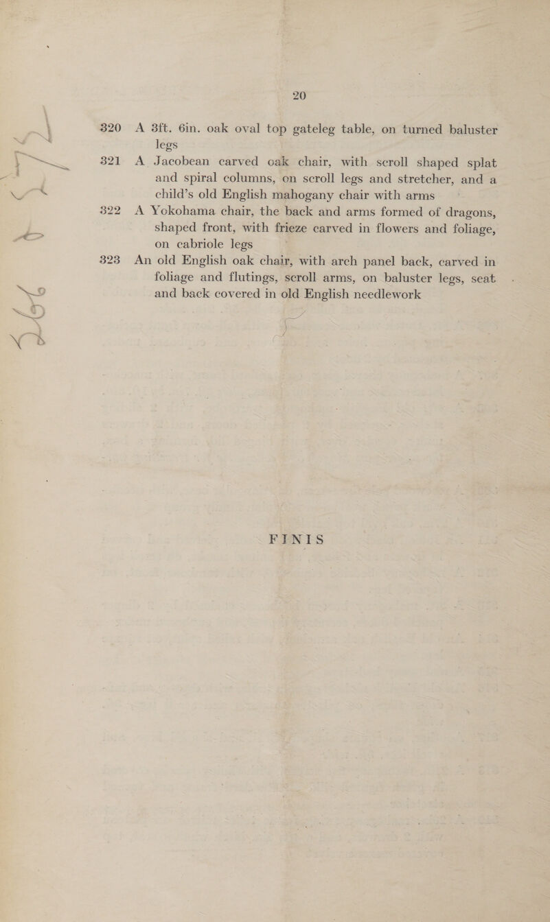 323 A 3ft. 6in. oak oval top gateleg table, on turned baluster legs A Jacobean carved cak chair, with scroll shaped splat and spiral columns, on scroll legs and stretcher, and a child’s old English mahogany chair with arms A Yokohama chair, the back and arms formed of dragons, shaped front, with frieze carved in flowers and foliage, on cabriole legs An old English oak chair, with arch panel back, carved in foliage and flutings, scroll arms, on baluster legs, seat and back covered in old English needlework ee 3 ( FINIS