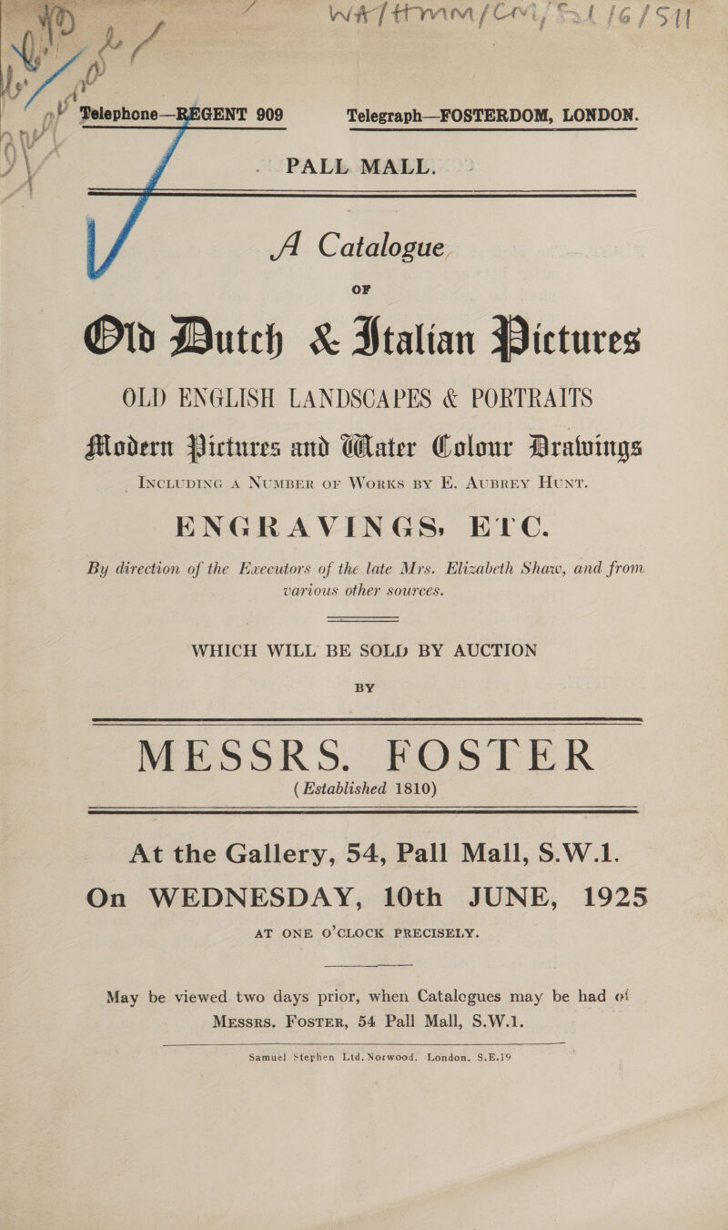   Telegraph—FOSTERDOM, LONDON. . PALL MALL... - A. Catalogue Ov Dutch &amp; Stalian Pictures OLD ENGLISH LANDSCAPES &amp; PORTRAITS Modern Pictures and Water Colour Dratuings _Inciupinc a4 NuMBER or Works By E. AuBrREY Hunt. ENGRAVINGS: ETC. various other sources. WHICH WILL BE SOLD BY AUCTION BY MESSRS. FOSTER ( Established 1810)   At the Gallery, 54, Pall Mail, S.W.1. On WEDNESDAY, 10th JUNE, 1925 AT ONE O'CLOCK PRECISELY. eS May be viewed two days prior, when Catalegues may be had ot Messrs. Foster, 54 Pall Mall, S.W.1. :    Samuel Stephen Ltd. Norwood. London. S.E.19