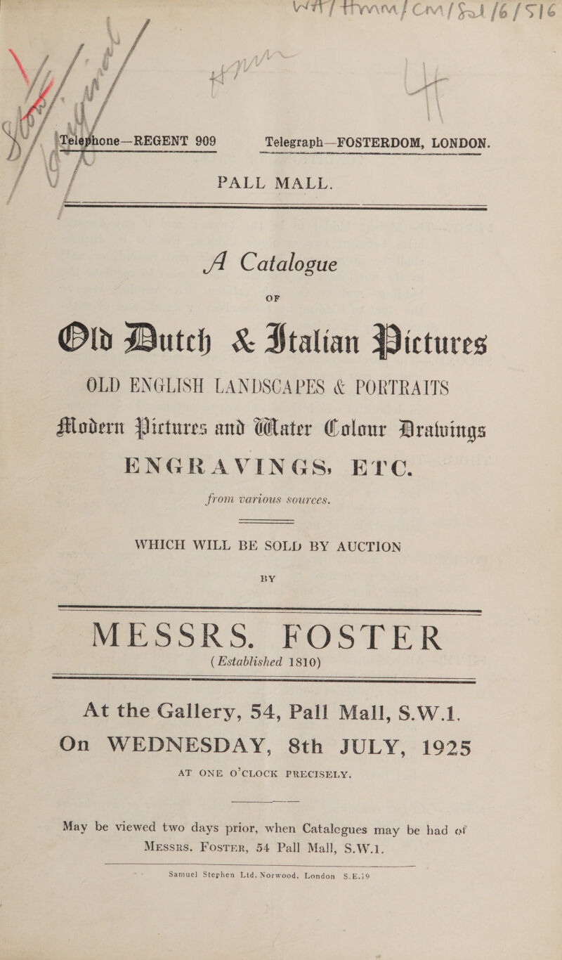  Telegraph —FOSTERDOM, LONDON.  PS. £ Uy PALL MALL.  A. Catalogue OF Old Dutch &amp; Stalian Victures OLD ENGLISH LANDSCAPES &amp; PORTRAITS Modern Pictures and Water Colour Aratvings ENGRAVINGS, EYe. from various sources.   WHICH WILL BE SOLD BY AUCTION BY   MESSRS. FOSTER ( Established 1810)   At the Gallery, 54, Pall Mall, S.W.1. On WEDNESDAY, 8th JULY, 1925 AT ONE O’CLOCK PRECISELY. May be viewed two days prior, when Catalegues may be had af Messrs. Foster, 54 Pall Mall, S.W.1.  Samuel Stephen Ltd. Norwood, London S.E.i79